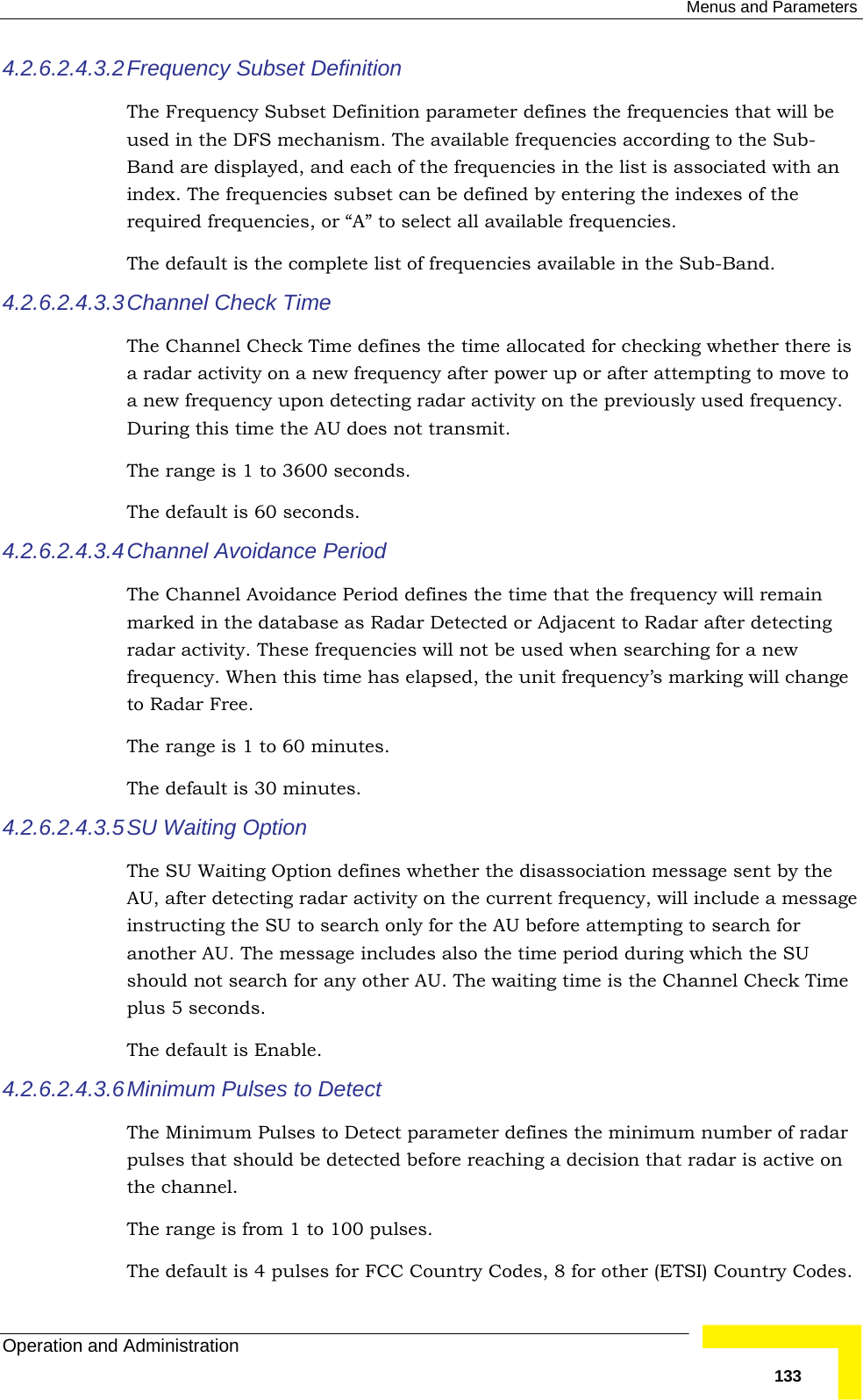  Menus and Parameters Operation and Administration   1334.2.6.2.4.3.2 Frequency Subset Definition The Frequency Subset Definition parameter defines the frequencies that will be used in the DFS mechanism. The available frequencies according to the Sub-Band are displayed, and each of the frequencies in the list is associated with an index. The frequencies subset can be defined by entering the indexes of the required frequencies, or “A” to select all available frequencies. The default is the complete list of frequencies available in the Sub-Band. 4.2.6.2.4.3.3 Channel Check Time The Channel Check Time defines the time allocated for checking whether there is a radar activity on a new frequency after power up or after attempting to move to a new frequency upon detecting radar activity on the previously used frequency. During this time the AU does not transmit. The range is 1 to 3600 seconds. The default is 60 seconds. 4.2.6.2.4.3.4 Channel Avoidance Period The Channel Avoidance Period defines the time that the frequency will remain marked in the database as Radar Detected or Adjacent to Radar after detecting radar activity. These frequencies will not be used when searching for a new frequency. When this time has elapsed, the unit frequency’s marking will change to Radar Free. The range is 1 to 60 minutes. The default is 30 minutes. 4.2.6.2.4.3.5 SU Waiting Option The SU Waiting Option defines whether the disassociation message sent by the AU, after detecting radar activity on the current frequency, will include a message instructing the SU to search only for the AU before attempting to search for another AU. The message includes also the time period during which the SU should not search for any other AU. The waiting time is the Channel Check Time plus 5 seconds. The default is Enable. 4.2.6.2.4.3.6 Minimum Pulses to Detect The Minimum Pulses to Detect parameter defines the minimum number of radar pulses that should be detected before reaching a decision that radar is active on the channel. The range is from 1 to 100 pulses. The default is 4 pulses for FCC Country Codes, 8 for other (ETSI) Country Codes. 