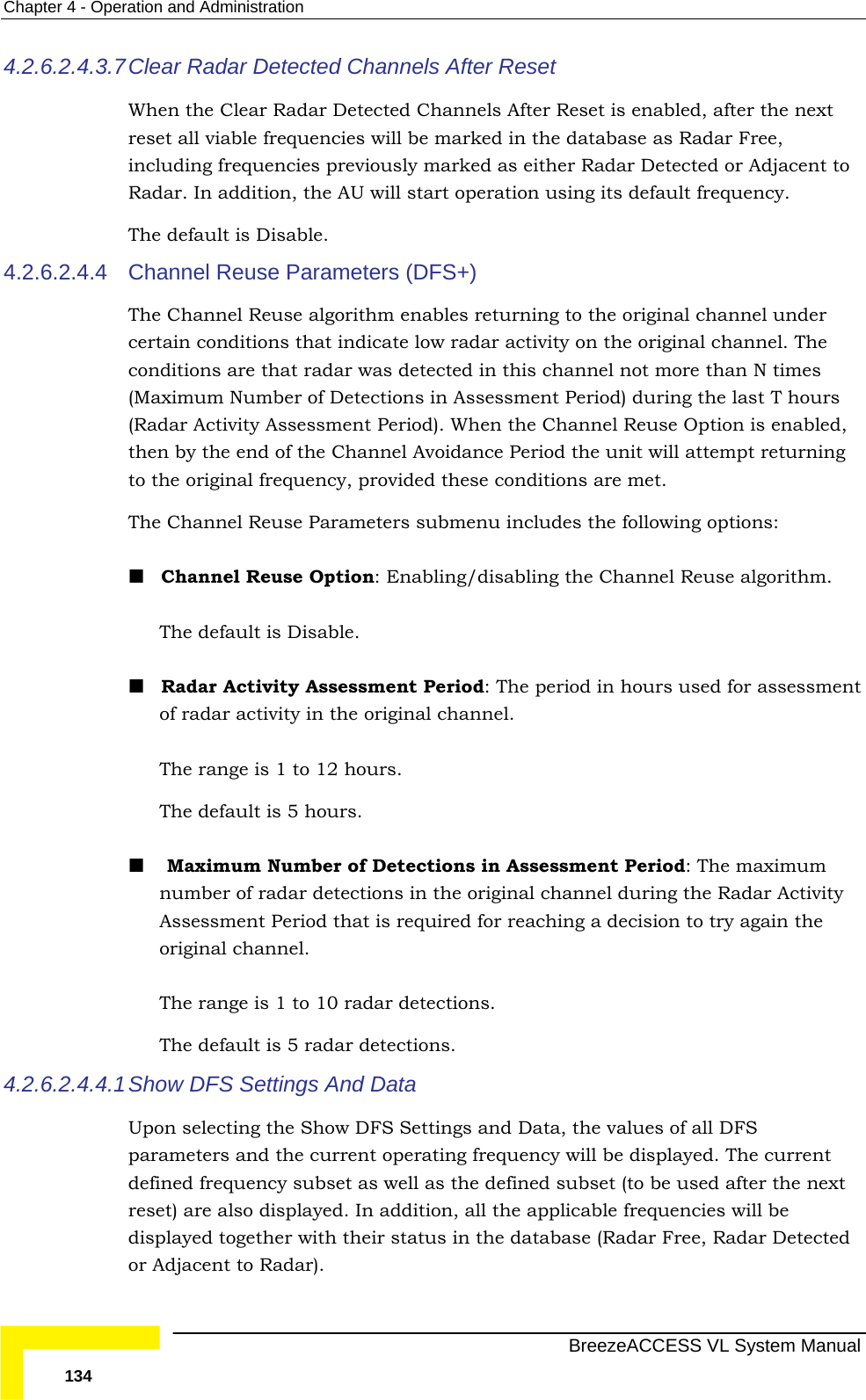 Chapter  4 - Operation and Administration   BreezeACCESS VL System Manual 134 4.2.6.2.4.3.7 Clear Radar Detected Channels After Reset When the Clear Radar Detected Channels After Reset is enabled, after the next reset all viable frequencies will be marked in the database as Radar Free, including frequencies previously marked as either Radar Detected or Adjacent to Radar. In addition, the AU will start operation using its default frequency. The default is Disable. 4.2.6.2.4.4  Channel Reuse Parameters (DFS+) The Channel Reuse algorithm enables returning to the original channel under certain conditions that indicate low radar activity on the original channel. The conditions are that radar was detected in this channel not more than N times (Maximum Number of Detections in Assessment Period) during the last T hours (Radar Activity Assessment Period). When the Channel Reuse Option is enabled, then by the end of the Channel Avoidance Period the unit will attempt returning to the original frequency, provided these conditions are met. The Channel Reuse Parameters submenu includes the following options:  Channel Reuse Option: Enabling/disabling the Channel Reuse algorithm. The default is Disable.  Radar Activity Assessment Period: The period in hours used for assessment of radar activity in the original channel. The range is 1 to 12 hours. The default is 5 hours.    Maximum Number of Detections in Assessment Period: The maximum number of radar detections in the original channel during the Radar Activity Assessment Period that is required for reaching a decision to try again the original channel. The range is 1 to 10 radar detections. The default is 5 radar detections.  4.2.6.2.4.4.1 Show DFS Settings And Data Upon selecting the Show DFS Settings and Data, the values of all DFS parameters and the current operating frequency will be displayed. The current defined frequency subset as well as the defined subset (to be used after the next reset) are also displayed. In addition, all the applicable frequencies will be displayed together with their status in the database (Radar Free, Radar Detected or Adjacent to Radar). 