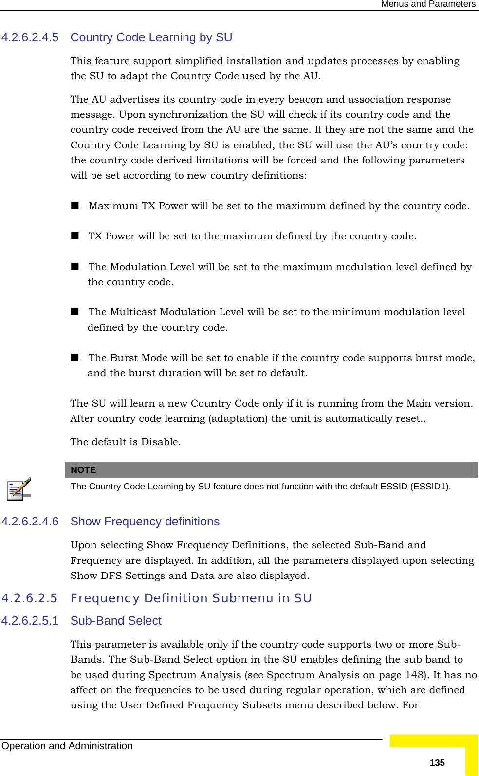  Menus and Parameters Operation and Administration   1354.2.6.2.4.5  Country Code Learning by SU This feature support simplified installation and updates processes by enabling the SU to adapt the Country Code used by the AU.  The AU advertises its country code in every beacon and association response message. Upon synchronization the SU will check if its country code and the country code received from the AU are the same. If they are not the same and the Country Code Learning by SU is enabled, the SU will use the AU’s country code: the country code derived limitations will be forced and the following parameters will be set according to new country definitions:  Maximum TX Power will be set to the maximum defined by the country code.  TX Power will be set to the maximum defined by the country code.  The Modulation Level will be set to the maximum modulation level defined by the country code.  The Multicast Modulation Level will be set to the minimum modulation level defined by the country code.  The Burst Mode will be set to enable if the country code supports burst mode, and the burst duration will be set to default. The SU will learn a new Country Code only if it is running from the Main version. After country code learning (adaptation) the unit is automatically reset.. The default is Disable.   NOTE  The Country Code Learning by SU feature does not function with the default ESSID (ESSID1). 4.2.6.2.4.6  Show Frequency definitions Upon selecting Show Frequency Definitions, the selected Sub-Band and Frequency are displayed. In addition, all the parameters displayed upon selecting Show DFS Settings and Data are also displayed. 4.2.6.2.5 Frequency Definition Submenu in SU 4.2.6.2.5.1  Sub-Band Select This parameter is available only if the country code supports two or more Sub-Bands. The Sub-Band Select option in the SU enables defining the sub band to be used during Spectrum Analysis (see Spectrum Analysis on page 148). It has no affect on the frequencies to be used during regular operation, which are defined using the User Defined Frequency Subsets menu described below. For 