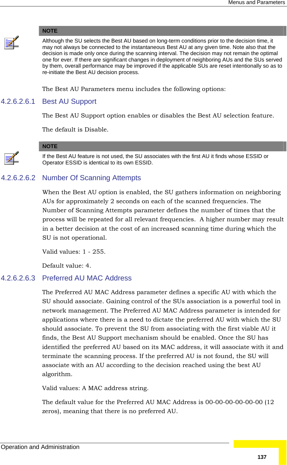  Menus and Parameters Operation and Administration   137  NOTE  Although the SU selects the Best AU based on long-term conditions prior to the decision time, it may not always be connected to the instantaneous Best AU at any given time. Note also that the decision is made only once during the scanning interval. The decision may not remain the optimal one for ever. If there are significant changes in deployment of neighboring AUs and the SUs served by them, overall performance may be improved if the applicable SUs are reset intentionally so as to re-initiate the Best AU decision process. The Best AU Parameters menu includes the following options: 4.2.6.2.6.1  Best AU Support The Best AU Support option enables or disables the Best AU selection feature.  The default is Disable.    NOTE  If the Best AU feature is not used, the SU associates with the first AU it finds whose ESSID or Operator ESSID is identical to its own ESSID. 4.2.6.2.6.2  Number Of Scanning Attempts When the Best AU option is enabled, the SU gathers information on neighboring AUs for approximately 2 seconds on each of the scanned frequencies. The Number of Scanning Attempts parameter defines the number of times that the process will be repeated for all relevant frequencies.  A higher number may result in a better decision at the cost of an increased scanning time during which the SU is not operational. Valid values: 1 - 255. Default value: 4. 4.2.6.2.6.3  Preferred AU MAC Address The Preferred AU MAC Address parameter defines a specific AU with which the SU should associate. Gaining control of the SUs association is a powerful tool in network management. The Preferred AU MAC Address parameter is intended for applications where there is a need to dictate the preferred AU with which the SU should associate. To prevent the SU from associating with the first viable AU it finds, the Best AU Support mechanism should be enabled. Once the SU has identified the preferred AU based on its MAC address, it will associate with it and terminate the scanning process. If the preferred AU is not found, the SU will associate with an AU according to the decision reached using the best AU algorithm. Valid values: A MAC address string. The default value for the Preferred AU MAC Address is 00-00-00-00-00-00 (12 zeros), meaning that there is no preferred AU. 