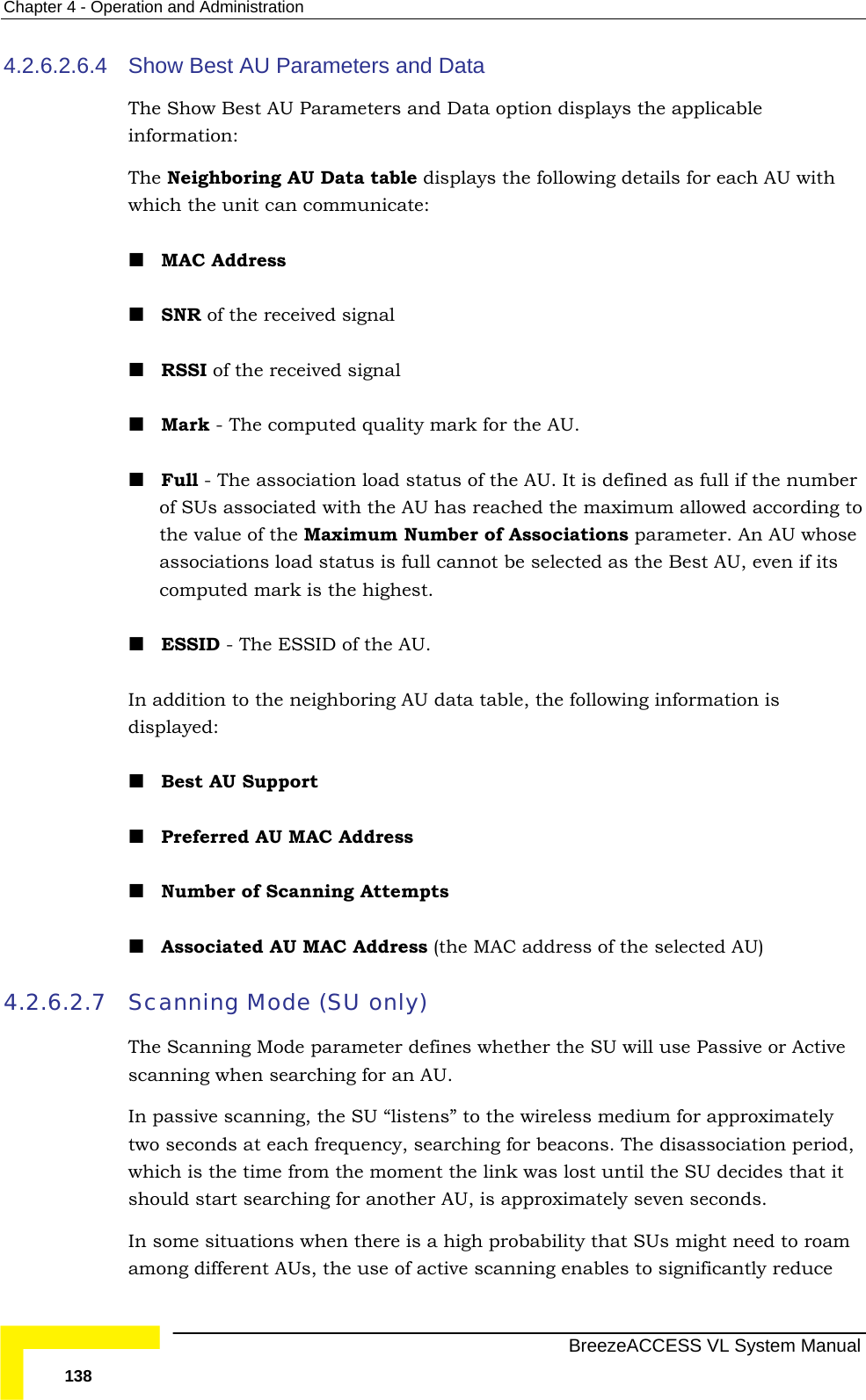 Chapter  4 - Operation and Administration   BreezeACCESS VL System Manual 138 4.2.6.2.6.4  Show Best AU Parameters and Data The Show Best AU Parameters and Data option displays the applicable information: The Neighboring AU Data table displays the following details for each AU with which the unit can communicate:  MAC Address  SNR of the received signal   RSSI of the received signal  Mark - The computed quality mark for the AU.  Full - The association load status of the AU. It is defined as full if the number of SUs associated with the AU has reached the maximum allowed according to the value of the Maximum Number of Associations parameter. An AU whose associations load status is full cannot be selected as the Best AU, even if its computed mark is the highest.  ESSID - The ESSID of the AU.  In addition to the neighboring AU data table, the following information is displayed:  Best AU Support  Preferred AU MAC Address  Number of Scanning Attempts  Associated AU MAC Address (the MAC address of the selected AU)  4.2.6.2.7 Scanning Mode (SU only) The Scanning Mode parameter defines whether the SU will use Passive or Active scanning when searching for an AU.  In passive scanning, the SU “listens” to the wireless medium for approximately two seconds at each frequency, searching for beacons. The disassociation period, which is the time from the moment the link was lost until the SU decides that it should start searching for another AU, is approximately seven seconds. In some situations when there is a high probability that SUs might need to roam among different AUs, the use of active scanning enables to significantly reduce 