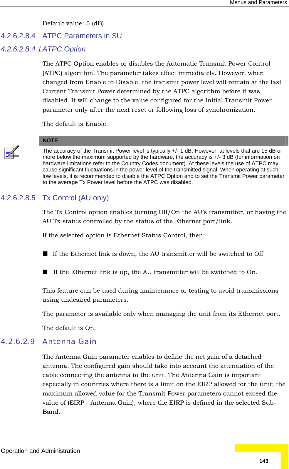  Menus and Parameters Operation and Administration   143Default value: 5 (dB)  4.2.6.2.8.4  ATPC Parameters in SU   4.2.6.2.8.4.1 ATPC Option The ATPC Option enables or disables the Automatic Transmit Power Control (ATPC) algorithm. The parameter takes effect immediately. However, when changed from Enable to Disable, the transmit power level will remain at the last Current Transmit Power determined by the ATPC algorithm before it was disabled. It will change to the value configured for the Initial Transmit Power parameter only after the next reset or following loss of synchronization. The default is Enable.   NOTE  The accuracy of the Transmit Power level is typically +/- 1 dB. However, at levels that are 15 dB or more below the maximum supported by the hardware, the accuracy is +/- 3 dB (for information on hardware limitations refer to the Country Codes document). At these levels the use of ATPC may cause significant fluctuations in the power level of the transmitted signal. When operating at such low levels, it is recommended to disable the ATPC Option and to set the Transmit Power parameter to the average Tx Power level before the ATPC was disabled.  4.2.6.2.8.5  Tx Control (AU only) The Tx Control option enables turning Off/On the AU’s transmitter, or having the AU Tx status controlled by the status of the Ethernet port/link.  If the selected option is Ethernet Status Control, then:  If the Ethernet link is down, the AU transmitter will be switched to Off  If the Ethernet link is up, the AU transmitter will be switched to On. This feature can be used during maintenance or testing to avoid transmissions using undesired parameters. The parameter is available only when managing the unit from its Ethernet port.  The default is On. 4.2.6.2.9 Antenna Gain The Antenna Gain parameter enables to define the net gain of a detached antenna. The configured gain should take into account the attenuation of the cable connecting the antenna to the unit. The Antenna Gain is important especially in countries where there is a limit on the EIRP allowed for the unit; the maximum allowed value for the Transmit Power parameters cannot exceed the value of (EIRP - Antenna Gain), where the EIRP is defined in the selected Sub-Band. 