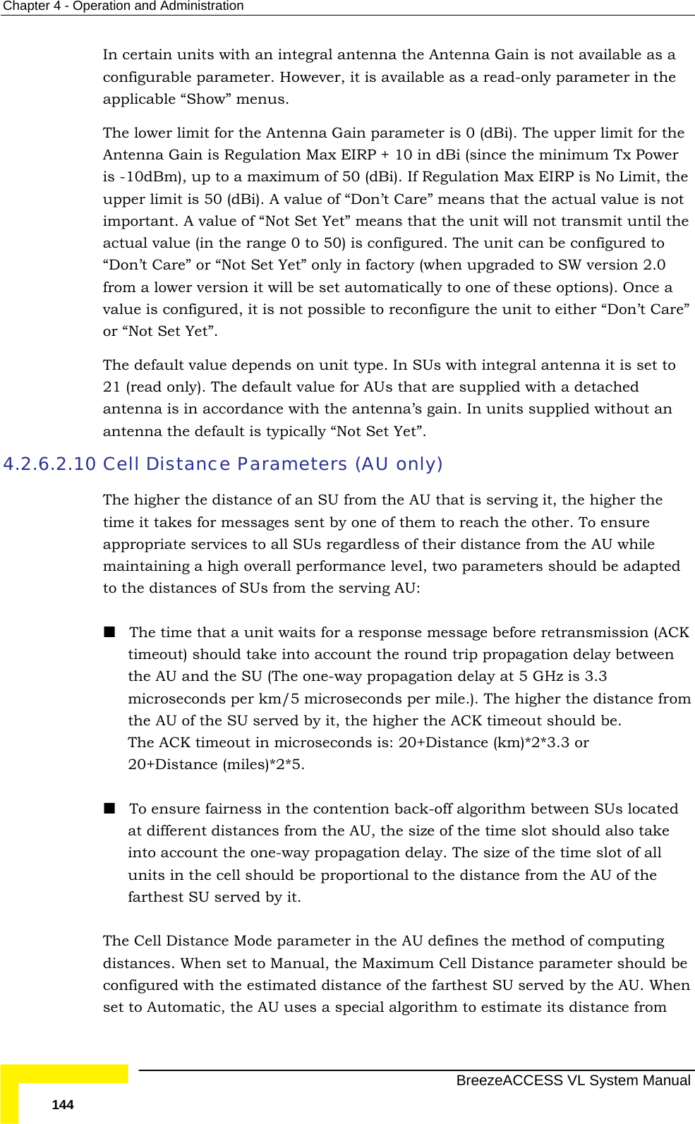 Chapter  4 - Operation and Administration   BreezeACCESS VL System Manual 144 In certain units with an integral antenna the Antenna Gain is not available as a configurable parameter. However, it is available as a read-only parameter in the applicable “Show” menus. The lower limit for the Antenna Gain parameter is 0 (dBi). The upper limit for the Antenna Gain is Regulation Max EIRP + 10 in dBi (since the minimum Tx Power is -10dBm), up to a maximum of 50 (dBi). If Regulation Max EIRP is No Limit, the upper limit is 50 (dBi). A value of “Don’t Care” means that the actual value is not important. A value of “Not Set Yet” means that the unit will not transmit until the actual value (in the range 0 to 50) is configured. The unit can be configured to “Don’t Care” or “Not Set Yet” only in factory (when upgraded to SW version 2.0 from a lower version it will be set automatically to one of these options). Once a value is configured, it is not possible to reconfigure the unit to either “Don’t Care” or “Not Set Yet”. The default value depends on unit type. In SUs with integral antenna it is set to 21 (read only). The default value for AUs that are supplied with a detached antenna is in accordance with the antenna’s gain. In units supplied without an antenna the default is typically “Not Set Yet”. 4.2.6.2.10 Cell Distance Parameters (AU only) The higher the distance of an SU from the AU that is serving it, the higher the time it takes for messages sent by one of them to reach the other. To ensure appropriate services to all SUs regardless of their distance from the AU while maintaining a high overall performance level, two parameters should be adapted to the distances of SUs from the serving AU:  The time that a unit waits for a response message before retransmission (ACK timeout) should take into account the round trip propagation delay between the AU and the SU (The one-way propagation delay at 5 GHz is 3.3 microseconds per km/5 microseconds per mile.). The higher the distance from the AU of the SU served by it, the higher the ACK timeout should be.  The ACK timeout in microseconds is: 20+Distance (km)*2*3.3 or 20+Distance (miles)*2*5.  To ensure fairness in the contention back-off algorithm between SUs located at different distances from the AU, the size of the time slot should also take into account the one-way propagation delay. The size of the time slot of all units in the cell should be proportional to the distance from the AU of the farthest SU served by it. The Cell Distance Mode parameter in the AU defines the method of computing distances. When set to Manual, the Maximum Cell Distance parameter should be configured with the estimated distance of the farthest SU served by the AU. When set to Automatic, the AU uses a special algorithm to estimate its distance from 