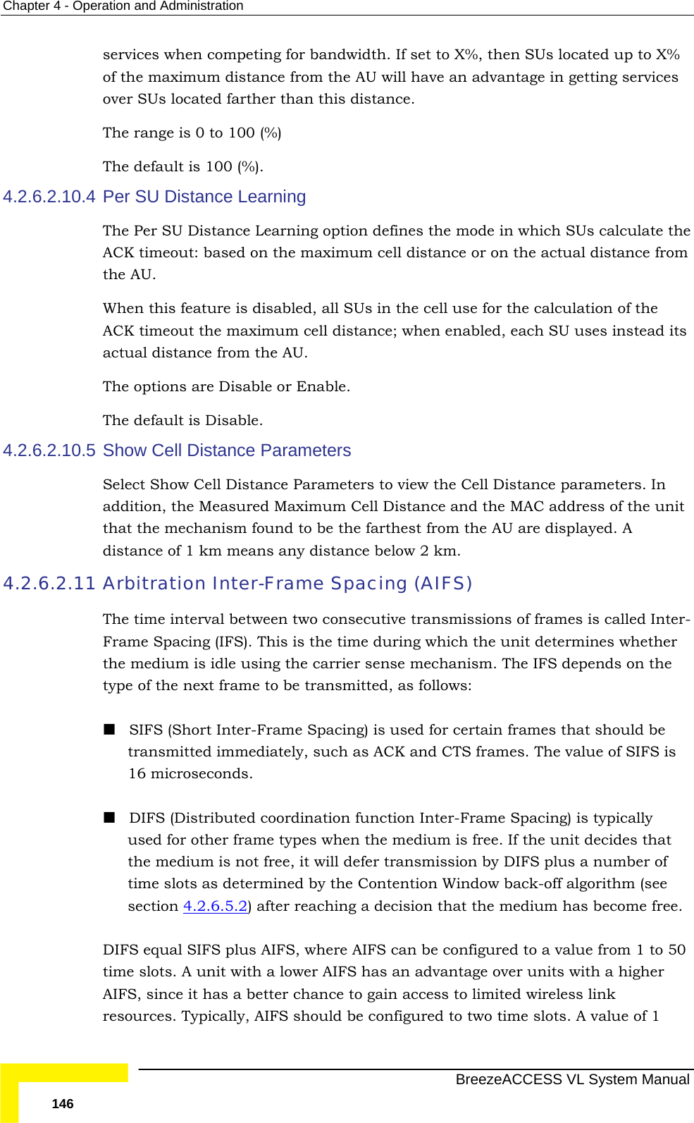 Chapter  4 - Operation and Administration   BreezeACCESS VL System Manual 146 services when competing for bandwidth. If set to X%, then SUs located up to X% of the maximum distance from the AU will have an advantage in getting services over SUs located farther than this distance. The range is 0 to 100 (%) The default is 100 (%). 4.2.6.2.10.4 Per SU Distance Learning The Per SU Distance Learning option defines the mode in which SUs calculate the ACK timeout: based on the maximum cell distance or on the actual distance from the AU.  When this feature is disabled, all SUs in the cell use for the calculation of the ACK timeout the maximum cell distance; when enabled, each SU uses instead its actual distance from the AU.  The options are Disable or Enable.  The default is Disable. 4.2.6.2.10.5 Show Cell Distance Parameters Select Show Cell Distance Parameters to view the Cell Distance parameters. In addition, the Measured Maximum Cell Distance and the MAC address of the unit that the mechanism found to be the farthest from the AU are displayed. A distance of 1 km means any distance below 2 km.  4.2.6.2.11 Arbitration Inter-Frame Spacing (AIFS) The time interval between two consecutive transmissions of frames is called Inter-Frame Spacing (IFS). This is the time during which the unit determines whether the medium is idle using the carrier sense mechanism. The IFS depends on the type of the next frame to be transmitted, as follows:  SIFS (Short Inter-Frame Spacing) is used for certain frames that should be transmitted immediately, such as ACK and CTS frames. The value of SIFS is 16 microseconds.  DIFS (Distributed coordination function Inter-Frame Spacing) is typically used for other frame types when the medium is free. If the unit decides that the medium is not free, it will defer transmission by DIFS plus a number of time slots as determined by the Contention Window back-off algorithm (see  section  4.2.6.5.2) after reaching a decision that the medium has become free.  DIFS equal SIFS plus AIFS, where AIFS can be configured to a value from 1 to 50 time slots. A unit with a lower AIFS has an advantage over units with a higher AIFS, since it has a better chance to gain access to limited wireless link resources. Typically, AIFS should be configured to two time slots. A value of 1 