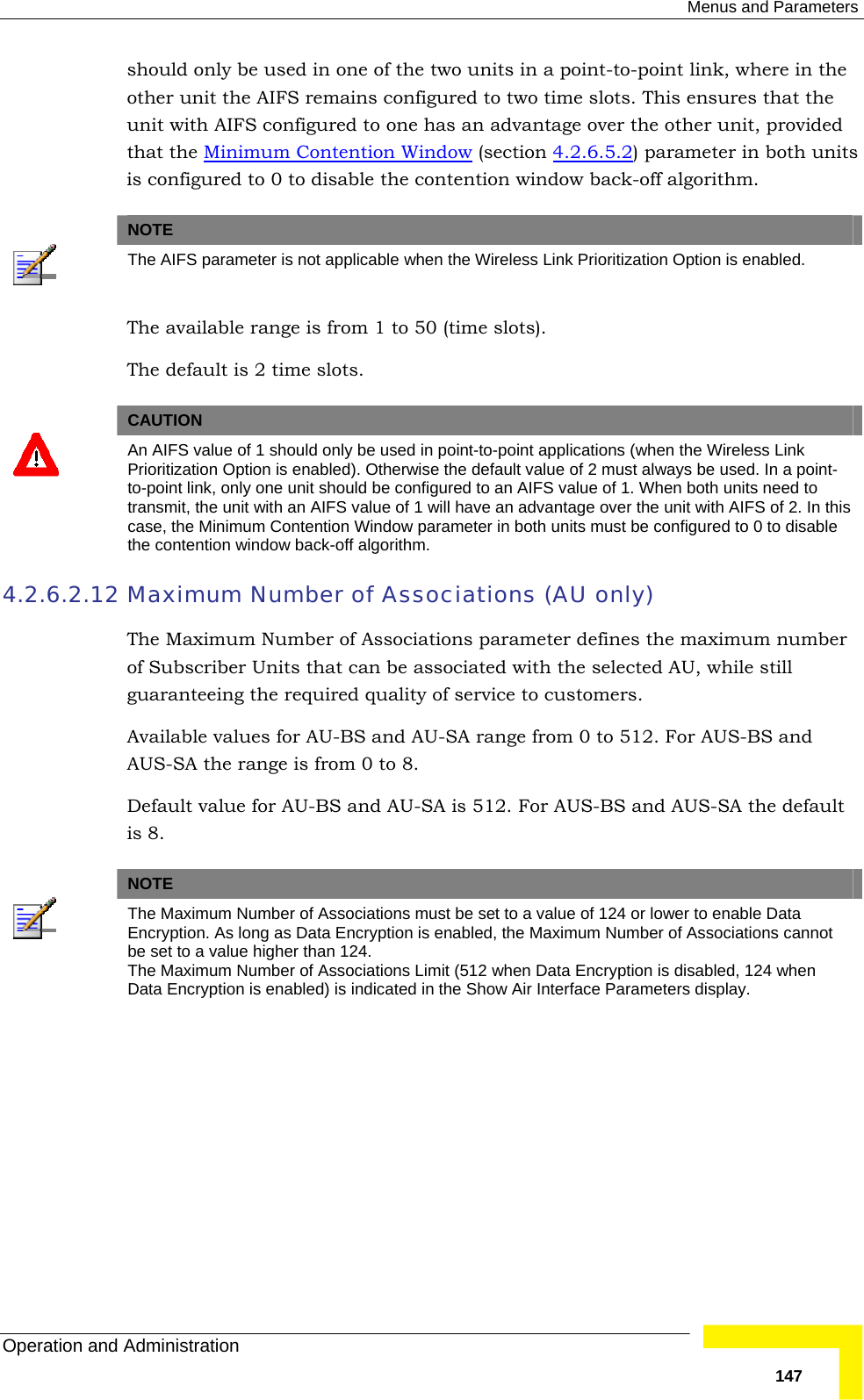  Menus and Parameters Operation and Administration   147should only be used in one of the two units in a point-to-point link, where in the other unit the AIFS remains configured to two time slots. This ensures that the unit with AIFS configured to one has an advantage over the other unit, provided that the Minimum Contention Window (section  4.2.6.5.2) parameter in both units is configured to 0 to disable the contention window back-off algorithm.   NOTE  The AIFS parameter is not applicable when the Wireless Link Prioritization Option is enabled. The available range is from 1 to 50 (time slots).  The default is 2 time slots.   CAUTION  An AIFS value of 1 should only be used in point-to-point applications (when the Wireless Link Prioritization Option is enabled). Otherwise the default value of 2 must always be used. In a point-to-point link, only one unit should be configured to an AIFS value of 1. When both units need to transmit, the unit with an AIFS value of 1 will have an advantage over the unit with AIFS of 2. In this case, the Minimum Contention Window parameter in both units must be configured to 0 to disable the contention window back-off algorithm. 4.2.6.2.12 Maximum Number of Associations (AU only) The Maximum Number of Associations parameter defines the maximum number of Subscriber Units that can be associated with the selected AU, while still guaranteeing the required quality of service to customers.  Available values for AU-BS and AU-SA range from 0 to 512. For AUS-BS and AUS-SA the range is from 0 to 8. Default value for AU-BS and AU-SA is 512. For AUS-BS and AUS-SA the default is 8.   NOTE  The Maximum Number of Associations must be set to a value of 124 or lower to enable Data Encryption. As long as Data Encryption is enabled, the Maximum Number of Associations cannot be set to a value higher than 124. The Maximum Number of Associations Limit (512 when Data Encryption is disabled, 124 when Data Encryption is enabled) is indicated in the Show Air Interface Parameters display.  