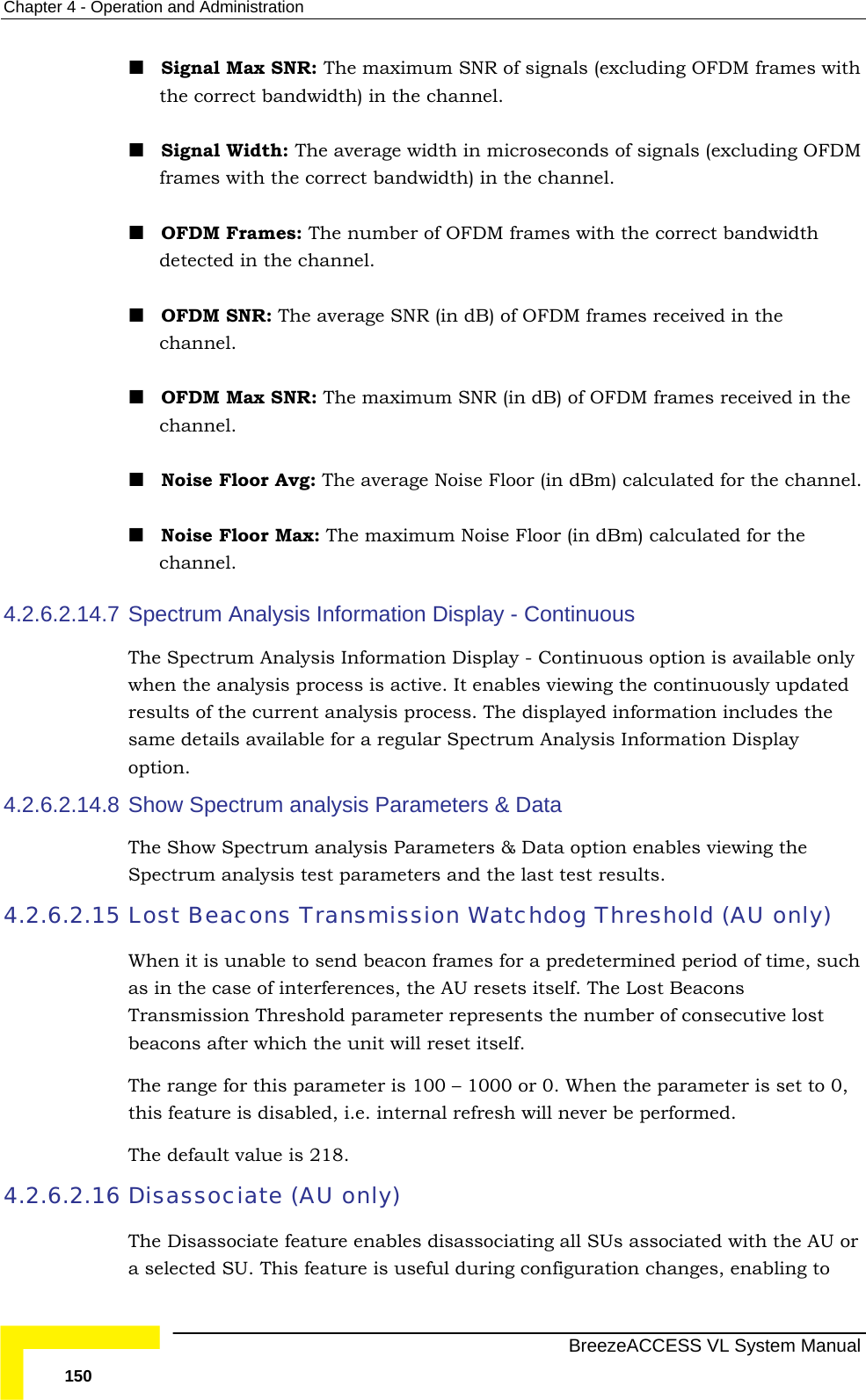 Chapter  4 - Operation and Administration   BreezeACCESS VL System Manual 150  Signal Max SNR: The maximum SNR of signals (excluding OFDM frames with the correct bandwidth) in the channel.  Signal Width: The average width in microseconds of signals (excluding OFDM frames with the correct bandwidth) in the channel.  OFDM Frames: The number of OFDM frames with the correct bandwidth detected in the channel.  OFDM SNR: The average SNR (in dB) of OFDM frames received in the channel.  OFDM Max SNR: The maximum SNR (in dB) of OFDM frames received in the channel.  Noise Floor Avg: The average Noise Floor (in dBm) calculated for the channel.  Noise Floor Max: The maximum Noise Floor (in dBm) calculated for the channel. 4.2.6.2.14.7 Spectrum Analysis Information Display - Continuous The Spectrum Analysis Information Display - Continuous option is available only when the analysis process is active. It enables viewing the continuously updated results of the current analysis process. The displayed information includes the same details available for a regular Spectrum Analysis Information Display option. 4.2.6.2.14.8 Show Spectrum analysis Parameters &amp; Data The Show Spectrum analysis Parameters &amp; Data option enables viewing the Spectrum analysis test parameters and the last test results. 4.2.6.2.15 Lost Beacons Transmission Watchdog Threshold (AU only) When it is unable to send beacon frames for a predetermined period of time, such as in the case of interferences, the AU resets itself. The Lost Beacons Transmission Threshold parameter represents the number of consecutive lost beacons after which the unit will reset itself. The range for this parameter is 100 – 1000 or 0. When the parameter is set to 0, this feature is disabled, i.e. internal refresh will never be performed. The default value is 218.  4.2.6.2.16 Disassociate (AU only) The Disassociate feature enables disassociating all SUs associated with the AU or a selected SU. This feature is useful during configuration changes, enabling to 