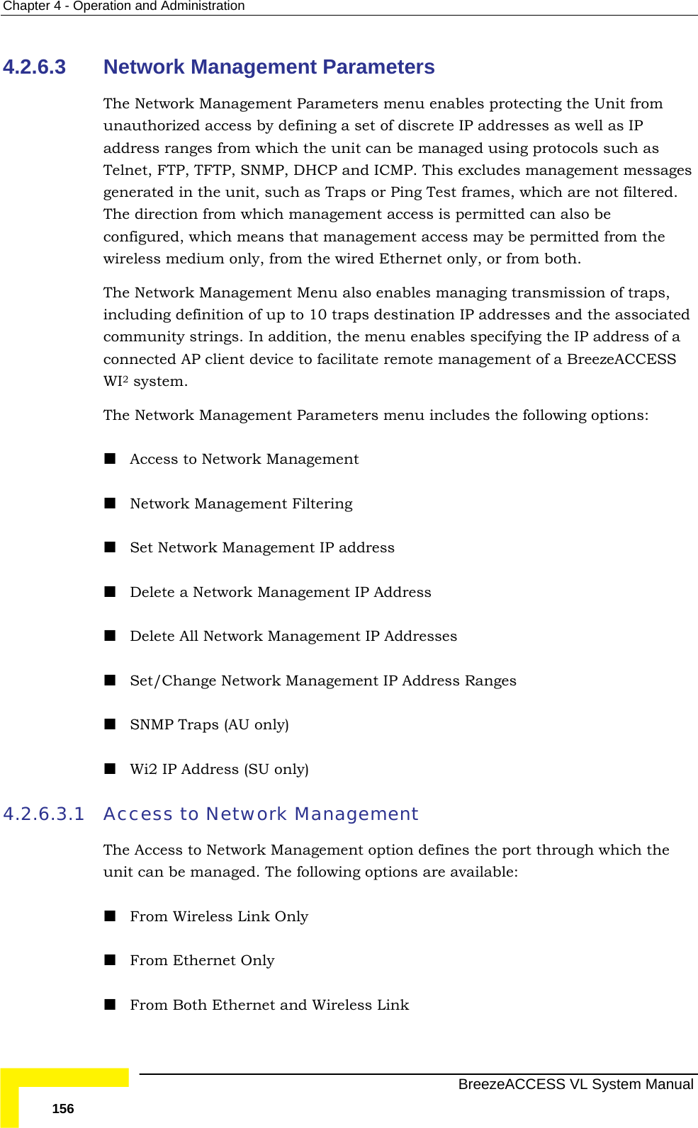 Chapter  4 - Operation and Administration   BreezeACCESS VL System Manual 156 4.2.6.3  Network Management Parameters  The Network Management Parameters menu enables protecting the Unit from unauthorized access by defining a set of discrete IP addresses as well as IP address ranges from which the unit can be managed using protocols such as Telnet, FTP, TFTP, SNMP, DHCP and ICMP. This excludes management messages generated in the unit, such as Traps or Ping Test frames, which are not filtered. The direction from which management access is permitted can also be configured, which means that management access may be permitted from the wireless medium only, from the wired Ethernet only, or from both. The Network Management Menu also enables managing transmission of traps, including definition of up to 10 traps destination IP addresses and the associated community strings. In addition, the menu enables specifying the IP address of a connected AP client device to facilitate remote management of a BreezeACCESS WI2 system.  The Network Management Parameters menu includes the following options:  Access to Network Management  Network Management Filtering  Set Network Management IP address  Delete a Network Management IP Address  Delete All Network Management IP Addresses  Set/Change Network Management IP Address Ranges  SNMP Traps (AU only)  Wi2 IP Address (SU only) 4.2.6.3.1 Access to Network Management  The Access to Network Management option defines the port through which the unit can be managed. The following options are available:  From Wireless Link Only  From Ethernet Only  From Both Ethernet and Wireless Link 