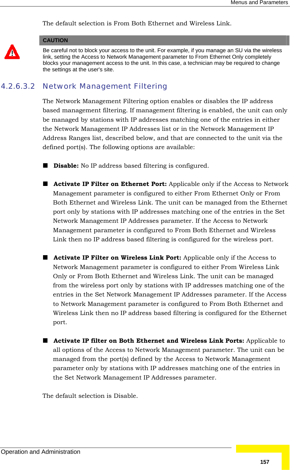  Menus and Parameters Operation and Administration   157The default selection is From Both Ethernet and Wireless Link.    CAUTION  Be careful not to block your access to the unit. For example, if you manage an SU via the wireless link, setting the Access to Network Management parameter to From Ethernet Only completely blocks your management access to the unit. In this case, a technician may be required to change the settings at the user&apos;s site. 4.2.6.3.2 Network Management Filtering The Network Management Filtering option enables or disables the IP address based management filtering. If management filtering is enabled, the unit can only be managed by stations with IP addresses matching one of the entries in either the Network Management IP Addresses list or in the Network Management IP Address Ranges list, described below, and that are connected to the unit via the defined port(s). The following options are available:  Disable: No IP address based filtering is configured.  Activate IP Filter on Ethernet Port: Applicable only if the Access to Network Management parameter is configured to either From Ethernet Only or From Both Ethernet and Wireless Link. The unit can be managed from the Ethernet port only by stations with IP addresses matching one of the entries in the Set Network Management IP Addresses parameter. If the Access to Network Management parameter is configured to From Both Ethernet and Wireless Link then no IP address based filtering is configured for the wireless port.  Activate IP Filter on Wireless Link Port: Applicable only if the Access to Network Management parameter is configured to either From Wireless Link Only or From Both Ethernet and Wireless Link. The unit can be managed from the wireless port only by stations with IP addresses matching one of the entries in the Set Network Management IP Addresses parameter. If the Access to Network Management parameter is configured to From Both Ethernet and Wireless Link then no IP address based filtering is configured for the Ethernet port.  Activate IP filter on Both Ethernet and Wireless Link Ports: Applicable to all options of the Access to Network Management parameter. The unit can be managed from the port(s) defined by the Access to Network Management parameter only by stations with IP addresses matching one of the entries in the Set Network Management IP Addresses parameter. The default selection is Disable. 