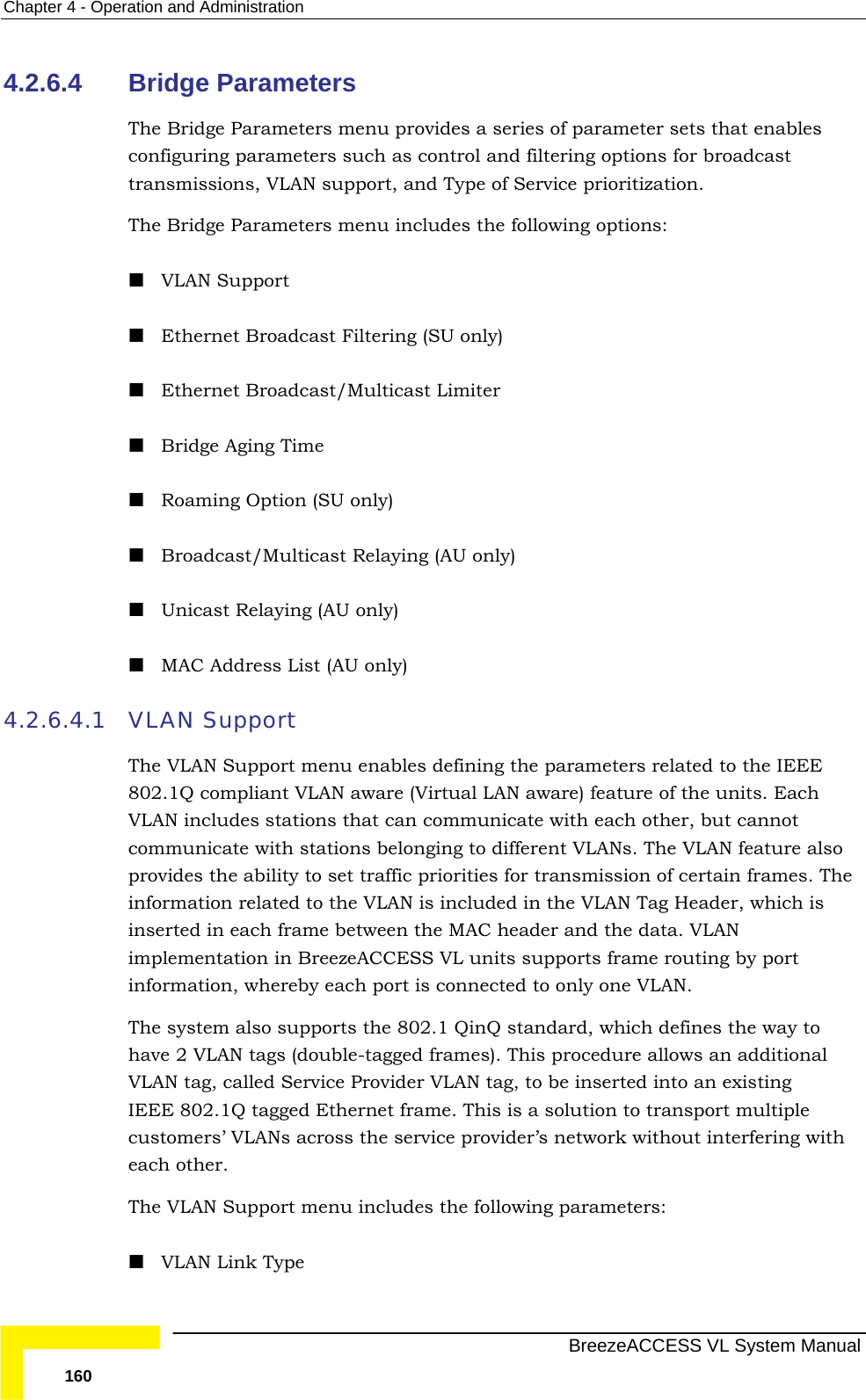 Chapter  4 - Operation and Administration   BreezeACCESS VL System Manual 160 4.2.6.4  Bridge Parameters The Bridge Parameters menu provides a series of parameter sets that enables configuring parameters such as control and filtering options for broadcast transmissions, VLAN support, and Type of Service prioritization. The Bridge Parameters menu includes the following options:  VLAN Support  Ethernet Broadcast Filtering (SU only)  Ethernet Broadcast/Multicast Limiter  Bridge Aging Time  Roaming Option (SU only)  Broadcast/Multicast Relaying (AU only)  Unicast Relaying (AU only)  MAC Address List (AU only) 4.2.6.4.1 VLAN Support The VLAN Support menu enables defining the parameters related to the IEEE 802.1Q compliant VLAN aware (Virtual LAN aware) feature of the units. Each VLAN includes stations that can communicate with each other, but cannot communicate with stations belonging to different VLANs. The VLAN feature also provides the ability to set traffic priorities for transmission of certain frames. The information related to the VLAN is included in the VLAN Tag Header, which is inserted in each frame between the MAC header and the data. VLAN implementation in BreezeACCESS VL units supports frame routing by port information, whereby each port is connected to only one VLAN. The system also supports the 802.1 QinQ standard, which defines the way to have 2 VLAN tags (double-tagged frames). This procedure allows an additional VLAN tag, called Service Provider VLAN tag, to be inserted into an existing IEEE 802.1Q tagged Ethernet frame. This is a solution to transport multiple customers’ VLANs across the service provider’s network without interfering with each other. The VLAN Support menu includes the following parameters:  VLAN Link Type 