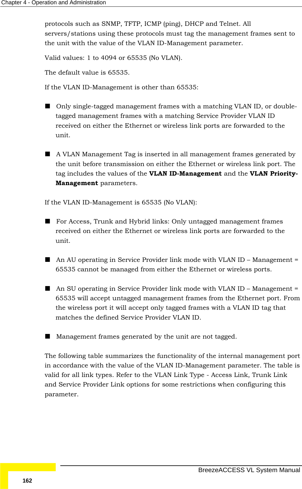 Chapter  4 - Operation and Administration   BreezeACCESS VL System Manual 162 protocols such as SNMP, TFTP, ICMP (ping), DHCP and Telnet. All servers/stations using these protocols must tag the management frames sent to the unit with the value of the VLAN ID-Management parameter.  Valid values: 1 to 4094 or 65535 (No VLAN).  The default value is 65535. If the VLAN ID-Management is other than 65535:  Only single-tagged management frames with a matching VLAN ID, or double-tagged management frames with a matching Service Provider VLAN ID received on either the Ethernet or wireless link ports are forwarded to the unit.   A VLAN Management Tag is inserted in all management frames generated by the unit before transmission on either the Ethernet or wireless link port. The tag includes the values of the VLAN ID-Management and the VLAN Priority-Management parameters. If the VLAN ID-Management is 65535 (No VLAN):   For Access, Trunk and Hybrid links: Only untagged management frames received on either the Ethernet or wireless link ports are forwarded to the unit.   An AU operating in Service Provider link mode with VLAN ID – Management = 65535 cannot be managed from either the Ethernet or wireless ports.  An SU operating in Service Provider link mode with VLAN ID – Management = 65535 will accept untagged management frames from the Ethernet port. From the wireless port it will accept only tagged frames with a VLAN ID tag that matches the defined Service Provider VLAN ID.      Management frames generated by the unit are not tagged. The following table summarizes the functionality of the internal management port in accordance with the value of the VLAN ID-Management parameter. The table is valid for all link types. Refer to the VLAN Link Type - Access Link, Trunk Link and Service Provider Link options for some restrictions when configuring this parameter. 