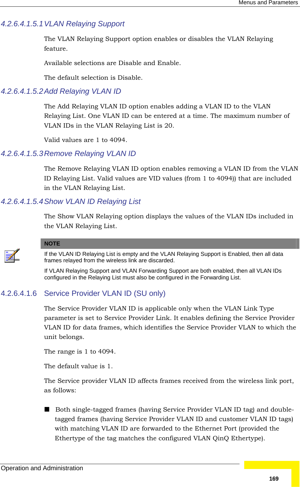  Menus and Parameters Operation and Administration   1694.2.6.4.1.5.1 VLAN Relaying Support The VLAN Relaying Support option enables or disables the VLAN Relaying feature.  Available selections are Disable and Enable.  The default selection is Disable. 4.2.6.4.1.5.2 Add Relaying VLAN ID The Add Relaying VLAN ID option enables adding a VLAN ID to the VLAN Relaying List. One VLAN ID can be entered at a time. The maximum number of VLAN IDs in the VLAN Relaying List is 20.  Valid values are 1 to 4094. 4.2.6.4.1.5.3 Remove Relaying VLAN ID The Remove Relaying VLAN ID option enables removing a VLAN ID from the VLAN ID Relaying List. Valid values are VID values (from 1 to 4094)) that are included in the VLAN Relaying List. 4.2.6.4.1.5.4 Show VLAN ID Relaying List The Show VLAN Relaying option displays the values of the VLAN IDs included in the VLAN Relaying List.    NOTE  If the VLAN ID Relaying List is empty and the VLAN Relaying Support is Enabled, then all data frames relayed from the wireless link are discarded.  If VLAN Relaying Support and VLAN Forwarding Support are both enabled, then all VLAN IDs configured in the Relaying List must also be configured in the Forwarding List. 4.2.6.4.1.6  Service Provider VLAN ID (SU only) The Service Provider VLAN ID is applicable only when the VLAN Link Type parameter is set to Service Provider Link. It enables defining the Service Provider VLAN ID for data frames, which identifies the Service Provider VLAN to which the unit belongs. The range is 1 to 4094. The default value is 1. The Service provider VLAN ID affects frames received from the wireless link port, as follows:   Both single-tagged frames (having Service Provider VLAN ID tag) and double-tagged frames (having Service Provider VLAN ID and customer VLAN ID tags) with matching VLAN ID are forwarded to the Ethernet Port (provided the Ethertype of the tag matches the configured VLAN QinQ Ethertype). 