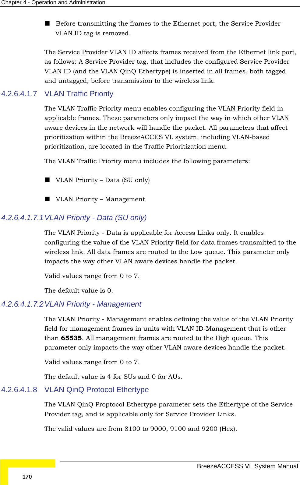Chapter  4 - Operation and Administration   BreezeACCESS VL System Manual 170  Before transmitting the frames to the Ethernet port, the Service Provider VLAN ID tag is removed. The Service Provider VLAN ID affects frames received from the Ethernet link port, as follows: A Service Provider tag, that includes the configured Service Provider VLAN ID (and the VLAN QinQ Ethertype) is inserted in all frames, both tagged and untagged, before transmission to the wireless link.  4.2.6.4.1.7  VLAN Traffic Priority  The VLAN Traffic Priority menu enables configuring the VLAN Priority field in applicable frames. These parameters only impact the way in which other VLAN aware devices in the network will handle the packet. All parameters that affect prioritization within the BreezeACCES VL system, including VLAN-based prioritization, are located in the Traffic Prioritization menu.  The VLAN Traffic Priority menu includes the following parameters:  VLAN Priority – Data (SU only)  VLAN Priority – Management 4.2.6.4.1.7.1 VLAN Priority - Data (SU only) The VLAN Priority - Data is applicable for Access Links only. It enables configuring the value of the VLAN Priority field for data frames transmitted to the wireless link. All data frames are routed to the Low queue. This parameter only impacts the way other VLAN aware devices handle the packet.  Valid values range from 0 to 7.  The default value is 0. 4.2.6.4.1.7.2 VLAN Priority - Management  The VLAN Priority - Management enables defining the value of the VLAN Priority field for management frames in units with VLAN ID-Management that is other than 65535. All management frames are routed to the High queue. This parameter only impacts the way other VLAN aware devices handle the packet.  Valid values range from 0 to 7.  The default value is 4 for SUs and 0 for AUs. 4.2.6.4.1.8  VLAN QinQ Protocol Ethertype The VLAN QinQ Proptocol Ethertype parameter sets the Ethertype of the Service Provider tag, and is applicable only for Service Provider Links.  The valid values are from 8100 to 9000, 9100 and 9200 (Hex). 