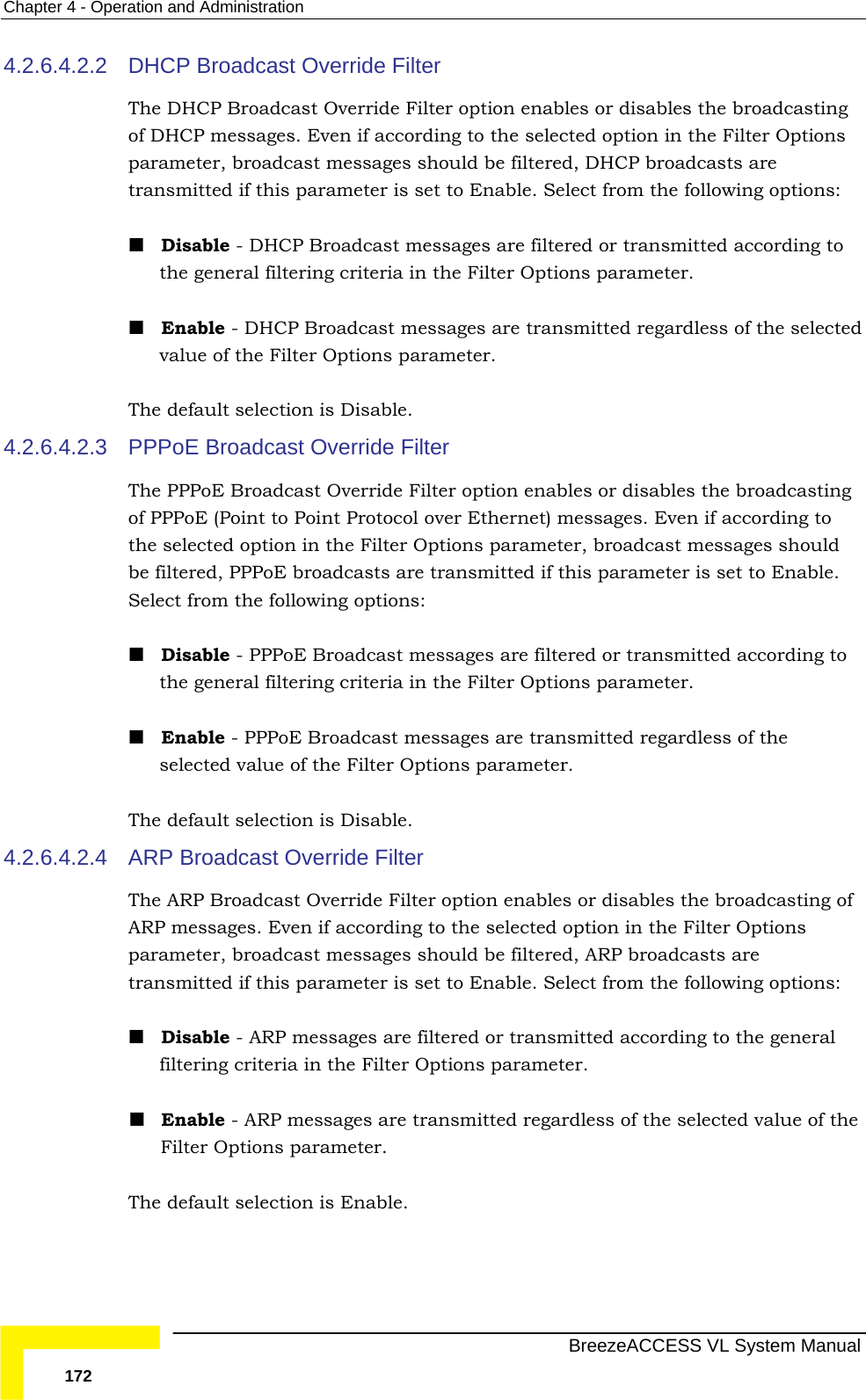 Chapter  4 - Operation and Administration   BreezeACCESS VL System Manual 172 4.2.6.4.2.2  DHCP Broadcast Override Filter The DHCP Broadcast Override Filter option enables or disables the broadcasting of DHCP messages. Even if according to the selected option in the Filter Options parameter, broadcast messages should be filtered, DHCP broadcasts are transmitted if this parameter is set to Enable. Select from the following options:  Disable - DHCP Broadcast messages are filtered or transmitted according to the general filtering criteria in the Filter Options parameter.   Enable - DHCP Broadcast messages are transmitted regardless of the selected value of the Filter Options parameter. The default selection is Disable. 4.2.6.4.2.3  PPPoE Broadcast Override Filter The PPPoE Broadcast Override Filter option enables or disables the broadcasting of PPPoE (Point to Point Protocol over Ethernet) messages. Even if according to the selected option in the Filter Options parameter, broadcast messages should be filtered, PPPoE broadcasts are transmitted if this parameter is set to Enable. Select from the following options:  Disable - PPPoE Broadcast messages are filtered or transmitted according to the general filtering criteria in the Filter Options parameter.   Enable - PPPoE Broadcast messages are transmitted regardless of the selected value of the Filter Options parameter. The default selection is Disable. 4.2.6.4.2.4  ARP Broadcast Override Filter The ARP Broadcast Override Filter option enables or disables the broadcasting of ARP messages. Even if according to the selected option in the Filter Options parameter, broadcast messages should be filtered, ARP broadcasts are transmitted if this parameter is set to Enable. Select from the following options:  Disable - ARP messages are filtered or transmitted according to the general filtering criteria in the Filter Options parameter.   Enable - ARP messages are transmitted regardless of the selected value of the Filter Options parameter. The default selection is Enable. 