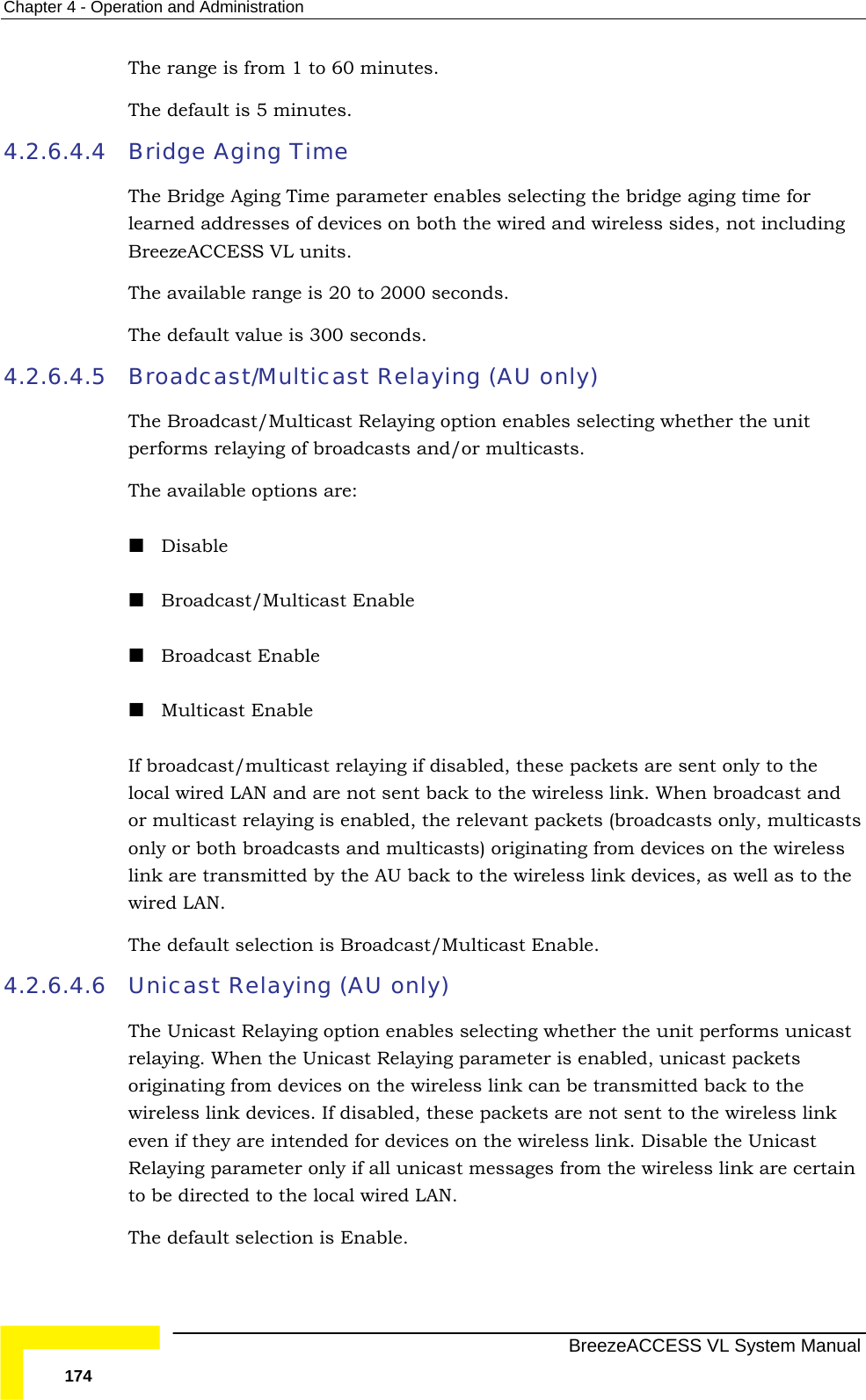 Chapter  4 - Operation and Administration   BreezeACCESS VL System Manual 174 The range is from 1 to 60 minutes. The default is 5 minutes. 4.2.6.4.4 Bridge Aging Time The Bridge Aging Time parameter enables selecting the bridge aging time for learned addresses of devices on both the wired and wireless sides, not including BreezeACCESS VL units.  The available range is 20 to 2000 seconds.  The default value is 300 seconds.  4.2.6.4.5 Broadcast/Multicast Relaying (AU only) The Broadcast/Multicast Relaying option enables selecting whether the unit performs relaying of broadcasts and/or multicasts.  The available options are:  Disable  Broadcast/Multicast Enable  Broadcast Enable  Multicast Enable If broadcast/multicast relaying if disabled, these packets are sent only to the local wired LAN and are not sent back to the wireless link. When broadcast and or multicast relaying is enabled, the relevant packets (broadcasts only, multicasts only or both broadcasts and multicasts) originating from devices on the wireless link are transmitted by the AU back to the wireless link devices, as well as to the wired LAN.  The default selection is Broadcast/Multicast Enable. 4.2.6.4.6 Unicast Relaying (AU only)  The Unicast Relaying option enables selecting whether the unit performs unicast relaying. When the Unicast Relaying parameter is enabled, unicast packets originating from devices on the wireless link can be transmitted back to the wireless link devices. If disabled, these packets are not sent to the wireless link even if they are intended for devices on the wireless link. Disable the Unicast Relaying parameter only if all unicast messages from the wireless link are certain to be directed to the local wired LAN. The default selection is Enable.  