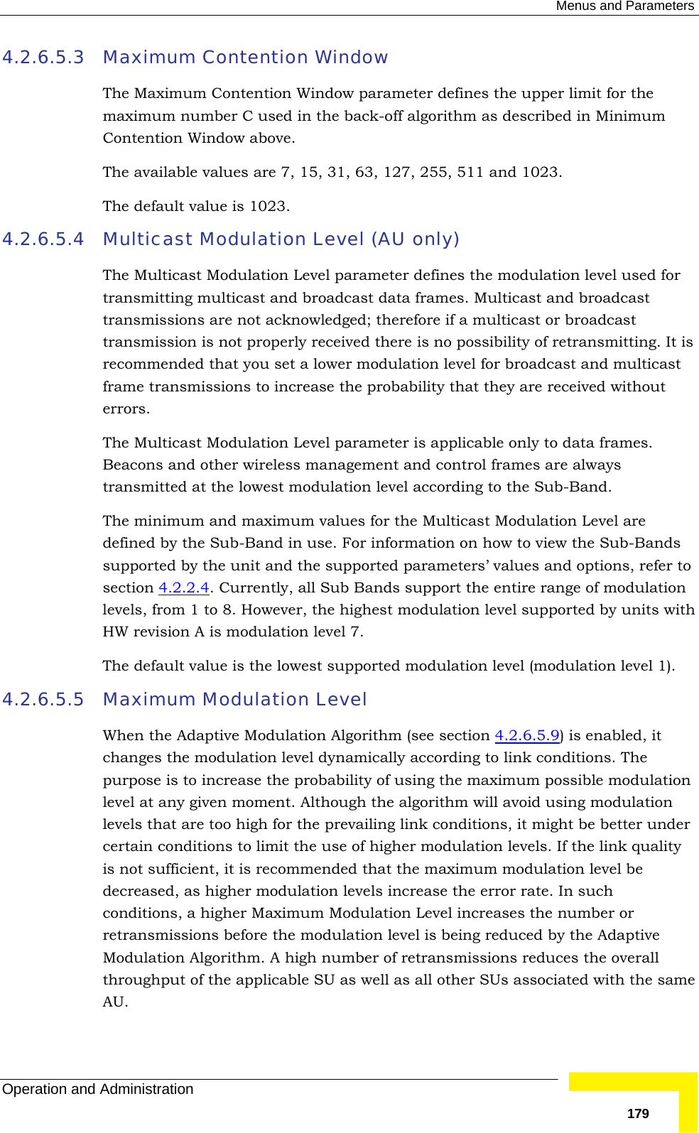  Menus and Parameters Operation and Administration   1794.2.6.5.3 Maximum Contention Window  The Maximum Contention Window parameter defines the upper limit for the maximum number C used in the back-off algorithm as described in Minimum Contention Window above. The available values are 7, 15, 31, 63, 127, 255, 511 and 1023. The default value is 1023. 4.2.6.5.4 Multicast Modulation Level (AU only) The Multicast Modulation Level parameter defines the modulation level used for transmitting multicast and broadcast data frames. Multicast and broadcast transmissions are not acknowledged; therefore if a multicast or broadcast transmission is not properly received there is no possibility of retransmitting. It is recommended that you set a lower modulation level for broadcast and multicast frame transmissions to increase the probability that they are received without errors. The Multicast Modulation Level parameter is applicable only to data frames. Beacons and other wireless management and control frames are always transmitted at the lowest modulation level according to the Sub-Band.  The minimum and maximum values for the Multicast Modulation Level are defined by the Sub-Band in use. For information on how to view the Sub-Bands supported by the unit and the supported parameters’ values and options, refer to section  4.2.2.4. Currently, all Sub Bands support the entire range of modulation levels, from 1 to 8. However, the highest modulation level supported by units with HW revision A is modulation level 7. The default value is the lowest supported modulation level (modulation level 1). 4.2.6.5.5 Maximum Modulation Level  When the Adaptive Modulation Algorithm (see section  4.2.6.5.9) is enabled, it changes the modulation level dynamically according to link conditions. The purpose is to increase the probability of using the maximum possible modulation level at any given moment. Although the algorithm will avoid using modulation levels that are too high for the prevailing link conditions, it might be better under certain conditions to limit the use of higher modulation levels. If the link quality is not sufficient, it is recommended that the maximum modulation level be decreased, as higher modulation levels increase the error rate. In such conditions, a higher Maximum Modulation Level increases the number or retransmissions before the modulation level is being reduced by the Adaptive Modulation Algorithm. A high number of retransmissions reduces the overall throughput of the applicable SU as well as all other SUs associated with the same AU. 