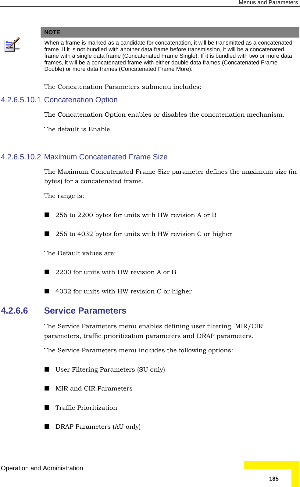  Menus and Parameters Operation and Administration   185  NOTE  When a frame is marked as a candidate for concatenation, it will be transmitted as a concatenated frame. If it is not bundled with another data frame before transmission, it will be a concatenated frame with a single data frame (Concatenated Frame Single). If it is bundled with two or more data frames, it will be a concatenated frame with either double data frames (Concatenated Frame Double) or more data frames (Concatenated Frame More). The Concatenation Parameters submenu includes: 4.2.6.5.10.1 Concatenation Option The Concatenation Option enables or disables the concatenation mechanism. The default is Enable.   4.2.6.5.10.2 Maximum Concatenated Frame Size The Maximum Concatenated Frame Size parameter defines the maximum size (in bytes) for a concatenated frame.  The range is:  256 to 2200 bytes for units with HW revision A or B  256 to 4032 bytes for units with HW revision C or higher The Default values are:   2200 for units with HW revision A or B  4032 for units with HW revision C or higher 4.2.6.6  Service Parameters The Service Parameters menu enables defining user filtering, MIR/CIR parameters, traffic prioritization parameters and DRAP parameters. The Service Parameters menu includes the following options:  User Filtering Parameters (SU only)  MIR and CIR Parameters  Traffic Prioritization  DRAP Parameters (AU only) 