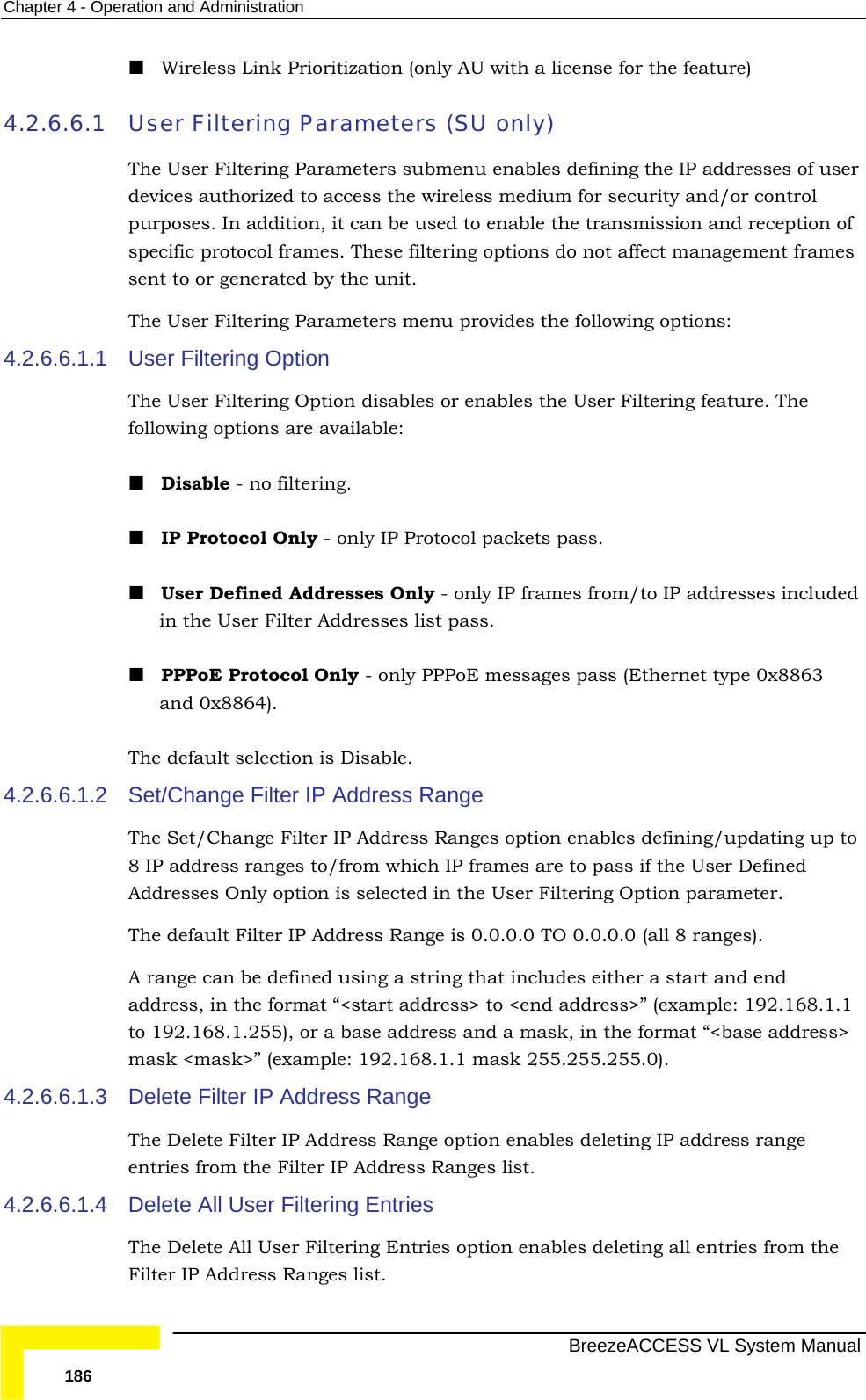 Chapter  4 - Operation and Administration   BreezeACCESS VL System Manual 186  Wireless Link Prioritization (only AU with a license for the feature)  4.2.6.6.1 User Filtering Parameters (SU only) The User Filtering Parameters submenu enables defining the IP addresses of user devices authorized to access the wireless medium for security and/or control purposes. In addition, it can be used to enable the transmission and reception of specific protocol frames. These filtering options do not affect management frames sent to or generated by the unit. The User Filtering Parameters menu provides the following options: 4.2.6.6.1.1  User Filtering Option  The User Filtering Option disables or enables the User Filtering feature. The following options are available:  Disable - no filtering.  IP Protocol Only - only IP Protocol packets pass.  User Defined Addresses Only - only IP frames from/to IP addresses included in the User Filter Addresses list pass.  PPPoE Protocol Only - only PPPoE messages pass (Ethernet type 0x8863 and 0x8864). The default selection is Disable. 4.2.6.6.1.2  Set/Change Filter IP Address Range The Set/Change Filter IP Address Ranges option enables defining/updating up to 8 IP address ranges to/from which IP frames are to pass if the User Defined Addresses Only option is selected in the User Filtering Option parameter. The default Filter IP Address Range is 0.0.0.0 TO 0.0.0.0 (all 8 ranges). A range can be defined using a string that includes either a start and end address, in the format “&lt;start address&gt; to &lt;end address&gt;” (example: 192.168.1.1 to 192.168.1.255), or a base address and a mask, in the format “&lt;base address&gt; mask &lt;mask&gt;” (example: 192.168.1.1 mask 255.255.255.0). 4.2.6.6.1.3  Delete Filter IP Address Range The Delete Filter IP Address Range option enables deleting IP address range entries from the Filter IP Address Ranges list. 4.2.6.6.1.4  Delete All User Filtering Entries The Delete All User Filtering Entries option enables deleting all entries from the Filter IP Address Ranges list.  