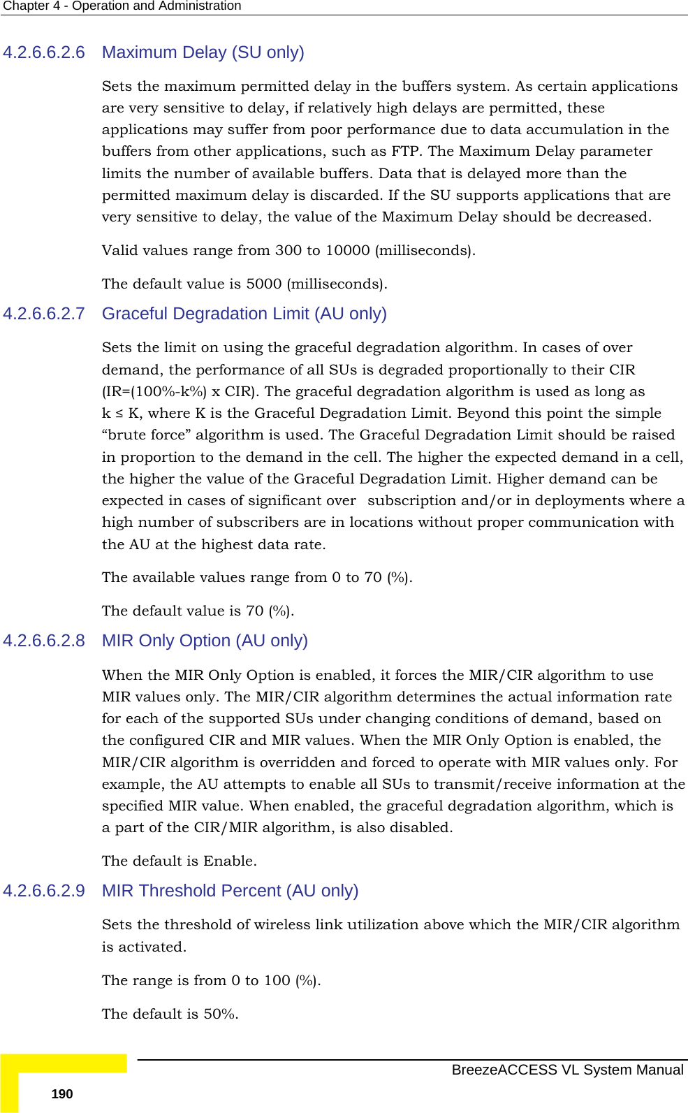 Chapter  4 - Operation and Administration   BreezeACCESS VL System Manual 190 4.2.6.6.2.6  Maximum Delay (SU only) Sets the maximum permitted delay in the buffers system. As certain applications are very sensitive to delay, if relatively high delays are permitted, these applications may suffer from poor performance due to data accumulation in the buffers from other applications, such as FTP. The Maximum Delay parameter limits the number of available buffers. Data that is delayed more than the permitted maximum delay is discarded. If the SU supports applications that are very sensitive to delay, the value of the Maximum Delay should be decreased. Valid values range from 300 to 10000 (milliseconds).  The default value is 5000 (milliseconds). 4.2.6.6.2.7  Graceful Degradation Limit (AU only) Sets the limit on using the graceful degradation algorithm. In cases of over demand, the performance of all SUs is degraded proportionally to their CIR (IR=(100%-k%) x CIR). The graceful degradation algorithm is used as long as  k ≤ K, where K is the Graceful Degradation Limit. Beyond this point the simple “brute force” algorithm is used. The Graceful Degradation Limit should be raised in proportion to the demand in the cell. The higher the expected demand in a cell, the higher the value of the Graceful Degradation Limit. Higher demand can be expected in cases of significant oversubscription and/or in deployments where a high number of subscribers are in locations without proper communication with the AU at the highest data rate. The available values range from 0 to 70 (%). The default value is 70 (%).  4.2.6.6.2.8  MIR Only Option (AU only) When the MIR Only Option is enabled, it forces the MIR/CIR algorithm to use MIR values only. The MIR/CIR algorithm determines the actual information rate for each of the supported SUs under changing conditions of demand, based on the configured CIR and MIR values. When the MIR Only Option is enabled, the MIR/CIR algorithm is overridden and forced to operate with MIR values only. For example, the AU attempts to enable all SUs to transmit/receive information at the specified MIR value. When enabled, the graceful degradation algorithm, which is a part of the CIR/MIR algorithm, is also disabled. The default is Enable. 4.2.6.6.2.9  MIR Threshold Percent (AU only) Sets the threshold of wireless link utilization above which the MIR/CIR algorithm is activated. The range is from 0 to 100 (%). The default is 50%. 