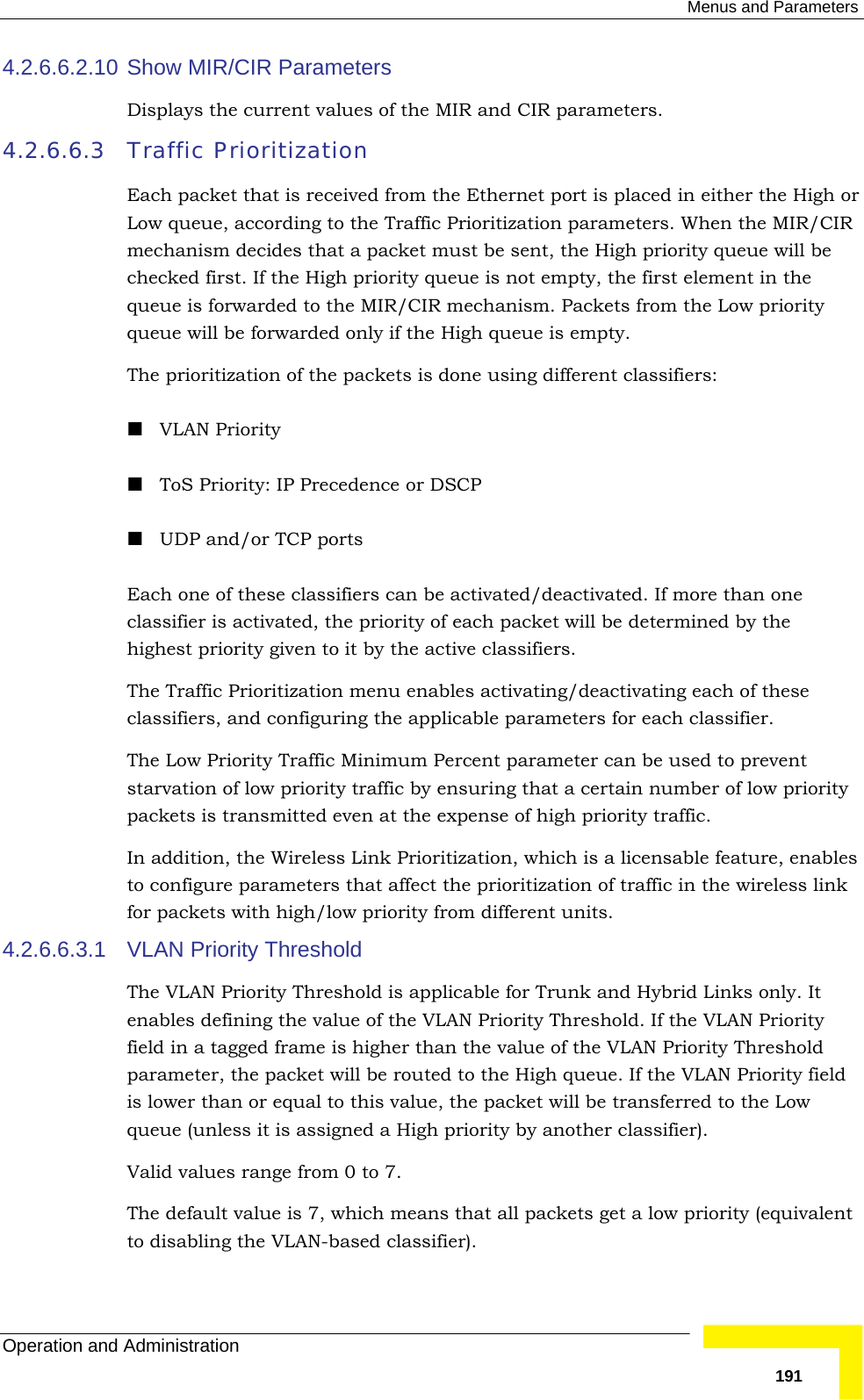  Menus and Parameters Operation and Administration   1914.2.6.6.2.10 Show MIR/CIR Parameters Displays the current values of the MIR and CIR parameters.  4.2.6.6.3 Traffic Prioritization Each packet that is received from the Ethernet port is placed in either the High or Low queue, according to the Traffic Prioritization parameters. When the MIR/CIR mechanism decides that a packet must be sent, the High priority queue will be checked first. If the High priority queue is not empty, the first element in the queue is forwarded to the MIR/CIR mechanism. Packets from the Low priority queue will be forwarded only if the High queue is empty. The prioritization of the packets is done using different classifiers:  VLAN Priority  ToS Priority: IP Precedence or DSCP  UDP and/or TCP ports Each one of these classifiers can be activated/deactivated. If more than one classifier is activated, the priority of each packet will be determined by the highest priority given to it by the active classifiers. The Traffic Prioritization menu enables activating/deactivating each of these classifiers, and configuring the applicable parameters for each classifier. The Low Priority Traffic Minimum Percent parameter can be used to prevent starvation of low priority traffic by ensuring that a certain number of low priority packets is transmitted even at the expense of high priority traffic. In addition, the Wireless Link Prioritization, which is a licensable feature, enables to configure parameters that affect the prioritization of traffic in the wireless link for packets with high/low priority from different units.   4.2.6.6.3.1  VLAN Priority Threshold The VLAN Priority Threshold is applicable for Trunk and Hybrid Links only. It enables defining the value of the VLAN Priority Threshold. If the VLAN Priority field in a tagged frame is higher than the value of the VLAN Priority Threshold parameter, the packet will be routed to the High queue. If the VLAN Priority field is lower than or equal to this value, the packet will be transferred to the Low queue (unless it is assigned a High priority by another classifier). Valid values range from 0 to 7. The default value is 7, which means that all packets get a low priority (equivalent to disabling the VLAN-based classifier). 