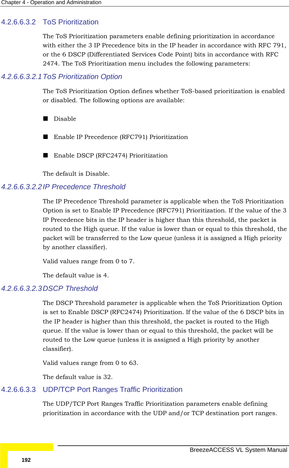 Chapter  4 - Operation and Administration   BreezeACCESS VL System Manual 192 4.2.6.6.3.2  ToS Prioritization The ToS Prioritization parameters enable defining prioritization in accordance with either the 3 IP Precedence bits in the IP header in accordance with RFC 791, or the 6 DSCP (Differentiated Services Code Point) bits in accordance with RFC 2474. The ToS Prioritization menu includes the following parameters: 4.2.6.6.3.2.1 ToS Prioritization Option The ToS Prioritization Option defines whether ToS-based prioritization is enabled or disabled. The following options are available:  Disable  Enable IP Precedence (RFC791) Prioritization  Enable DSCP (RFC2474) Prioritization The default is Disable. 4.2.6.6.3.2.2 IP Precedence Threshold The IP Precedence Threshold parameter is applicable when the ToS Prioritization Option is set to Enable IP Precedence (RFC791) Prioritization. If the value of the 3 IP Precedence bits in the IP header is higher than this threshold, the packet is routed to the High queue. If the value is lower than or equal to this threshold, the packet will be transferred to the Low queue (unless it is assigned a High priority by another classifier). Valid values range from 0 to 7. The default value is 4.  4.2.6.6.3.2.3 DSCP Threshold The DSCP Threshold parameter is applicable when the ToS Prioritization Option is set to Enable DSCP (RFC2474) Prioritization. If the value of the 6 DSCP bits in the IP header is higher than this threshold, the packet is routed to the High queue. If the value is lower than or equal to this threshold, the packet will be routed to the Low queue (unless it is assigned a High priority by another classifier). Valid values range from 0 to 63. The default value is 32. 4.2.6.6.3.3  UDP/TCP Port Ranges Traffic Prioritization The UDP/TCP Port Ranges Traffic Prioritization parameters enable defining prioritization in accordance with the UDP and/or TCP destination port ranges. 