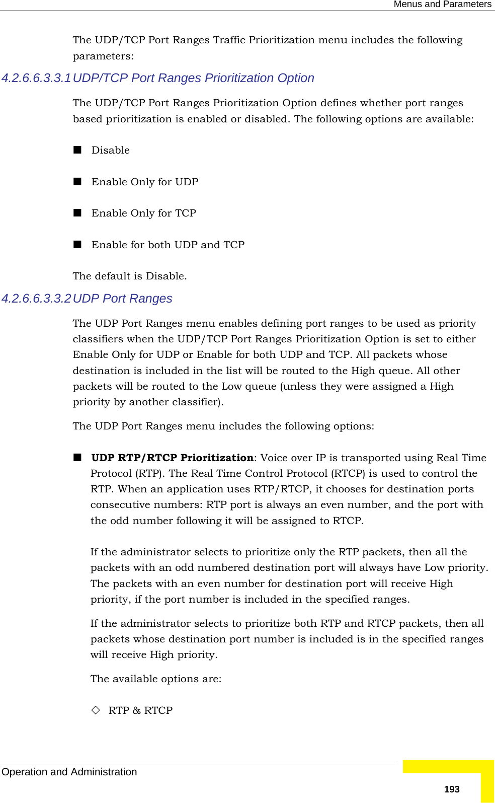  Menus and Parameters Operation and Administration   193The UDP/TCP Port Ranges Traffic Prioritization menu includes the following parameters: 4.2.6.6.3.3.1 UDP/TCP Port Ranges Prioritization Option The UDP/TCP Port Ranges Prioritization Option defines whether port ranges based prioritization is enabled or disabled. The following options are available:  Disable  Enable Only for UDP  Enable Only for TCP  Enable for both UDP and TCP The default is Disable. 4.2.6.6.3.3.2 UDP Port Ranges The UDP Port Ranges menu enables defining port ranges to be used as priority classifiers when the UDP/TCP Port Ranges Prioritization Option is set to either Enable Only for UDP or Enable for both UDP and TCP. All packets whose destination is included in the list will be routed to the High queue. All other packets will be routed to the Low queue (unless they were assigned a High priority by another classifier). The UDP Port Ranges menu includes the following options:  UDP RTP/RTCP Prioritization: Voice over IP is transported using Real Time Protocol (RTP). The Real Time Control Protocol (RTCP) is used to control the RTP. When an application uses RTP/RTCP, it chooses for destination ports consecutive numbers: RTP port is always an even number, and the port with the odd number following it will be assigned to RTCP.   If the administrator selects to prioritize only the RTP packets, then all the packets with an odd numbered destination port will always have Low priority. The packets with an even number for destination port will receive High priority, if the port number is included in the specified ranges. If the administrator selects to prioritize both RTP and RTCP packets, then all packets whose destination port number is included is in the specified ranges will receive High priority. The available options are:  RTP &amp; RTCP 