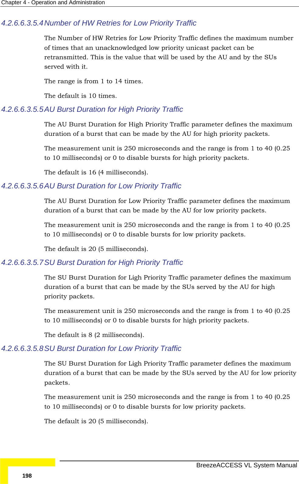 Chapter  4 - Operation and Administration   BreezeACCESS VL System Manual 198 4.2.6.6.3.5.4 Number of HW Retries for Low Priority Traffic The Number of HW Retries for Low Priority Traffic defines the maximum number of times that an unacknowledged low priority unicast packet can be retransmitted. This is the value that will be used by the AU and by the SUs served with it. The range is from 1 to 14 times. The default is 10 times. 4.2.6.6.3.5.5 AU Burst Duration for High Priority Traffic The AU Burst Duration for High Priority Traffic parameter defines the maximum duration of a burst that can be made by the AU for high priority packets. The measurement unit is 250 microseconds and the range is from 1 to 40 (0.25 to 10 milliseconds) or 0 to disable bursts for high priority packets. The default is 16 (4 milliseconds). 4.2.6.6.3.5.6 AU Burst Duration for Low Priority Traffic The AU Burst Duration for Low Priority Traffic parameter defines the maximum duration of a burst that can be made by the AU for low priority packets. The measurement unit is 250 microseconds and the range is from 1 to 40 (0.25 to 10 milliseconds) or 0 to disable bursts for low priority packets. The default is 20 (5 milliseconds). 4.2.6.6.3.5.7 SU Burst Duration for High Priority Traffic The SU Burst Duration for Ligh Priority Traffic parameter defines the maximum duration of a burst that can be made by the SUs served by the AU for high priority packets. The measurement unit is 250 microseconds and the range is from 1 to 40 (0.25 to 10 milliseconds) or 0 to disable bursts for high priority packets. The default is 8 (2 milliseconds). 4.2.6.6.3.5.8 SU Burst Duration for Low Priority Traffic The SU Burst Duration for Ligh Priority Traffic parameter defines the maximum duration of a burst that can be made by the SUs served by the AU for low priority packets. The measurement unit is 250 microseconds and the range is from 1 to 40 (0.25 to 10 milliseconds) or 0 to disable bursts for low priority packets. The default is 20 (5 milliseconds). 