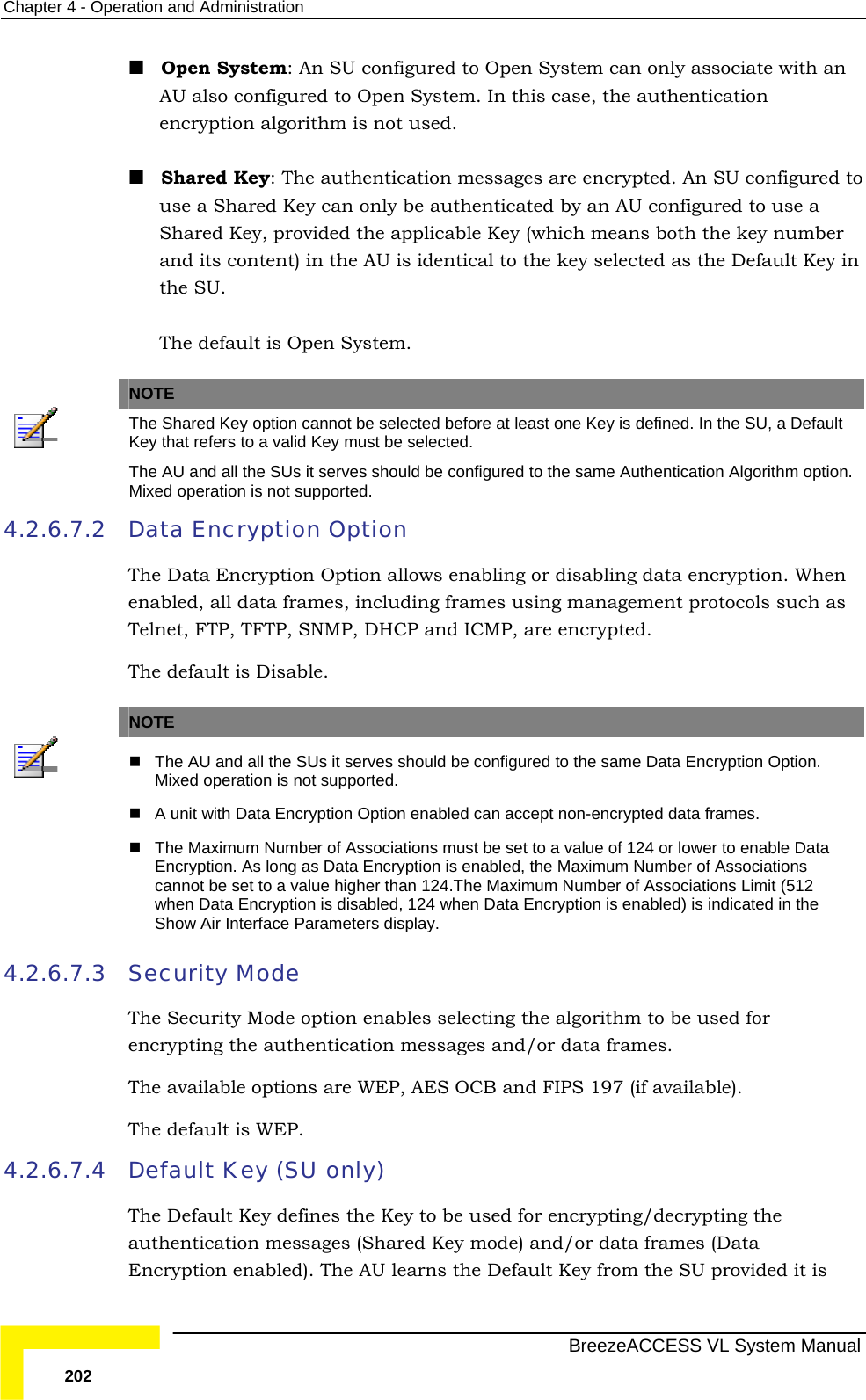 Chapter  4 - Operation and Administration   BreezeACCESS VL System Manual 202  Open System: An SU configured to Open System can only associate with an AU also configured to Open System. In this case, the authentication encryption algorithm is not used.  Shared Key: The authentication messages are encrypted. An SU configured to use a Shared Key can only be authenticated by an AU configured to use a Shared Key, provided the applicable Key (which means both the key number and its content) in the AU is identical to the key selected as the Default Key in the SU.  The default is Open System.   NOTE  The Shared Key option cannot be selected before at least one Key is defined. In the SU, a Default Key that refers to a valid Key must be selected. The AU and all the SUs it serves should be configured to the same Authentication Algorithm option. Mixed operation is not supported. 4.2.6.7.2 Data Encryption Option The Data Encryption Option allows enabling or disabling data encryption. When enabled, all data frames, including frames using management protocols such as Telnet, FTP, TFTP, SNMP, DHCP and ICMP, are encrypted. The default is Disable.   NOTE    The AU and all the SUs it serves should be configured to the same Data Encryption Option. Mixed operation is not supported.   A unit with Data Encryption Option enabled can accept non-encrypted data frames.   The Maximum Number of Associations must be set to a value of 124 or lower to enable Data Encryption. As long as Data Encryption is enabled, the Maximum Number of Associations cannot be set to a value higher than 124.The Maximum Number of Associations Limit (512 when Data Encryption is disabled, 124 when Data Encryption is enabled) is indicated in the Show Air Interface Parameters display. 4.2.6.7.3 Security Mode The Security Mode option enables selecting the algorithm to be used for encrypting the authentication messages and/or data frames. The available options are WEP, AES OCB and FIPS 197 (if available). The default is WEP.  4.2.6.7.4 Default Key (SU only) The Default Key defines the Key to be used for encrypting/decrypting the authentication messages (Shared Key mode) and/or data frames (Data Encryption enabled). The AU learns the Default Key from the SU provided it is 