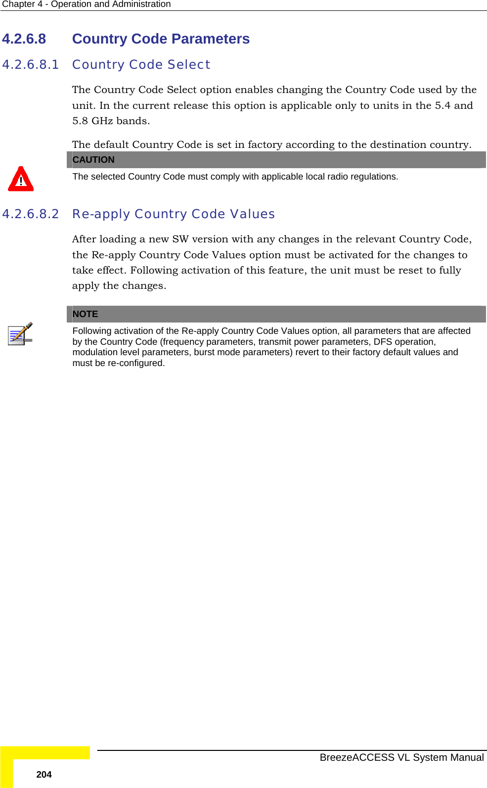 Chapter  4 - Operation and Administration   BreezeACCESS VL System Manual 204 4.2.6.8  Country Code Parameters 4.2.6.8.1 Country Code Select The Country Code Select option enables changing the Country Code used by the unit. In the current release this option is applicable only to units in the 5.4 and 5.8 GHz bands. The default Country Code is set in factory according to the destination country. CAUTION  The selected Country Code must comply with applicable local radio regulations. 4.2.6.8.2 Re-apply Country Code Values After loading a new SW version with any changes in the relevant Country Code, the Re-apply Country Code Values option must be activated for the changes to take effect. Following activation of this feature, the unit must be reset to fully apply the changes.   NOTE  Following activation of the Re-apply Country Code Values option, all parameters that are affected by the Country Code (frequency parameters, transmit power parameters, DFS operation, modulation level parameters, burst mode parameters) revert to their factory default values and must be re-configured.  