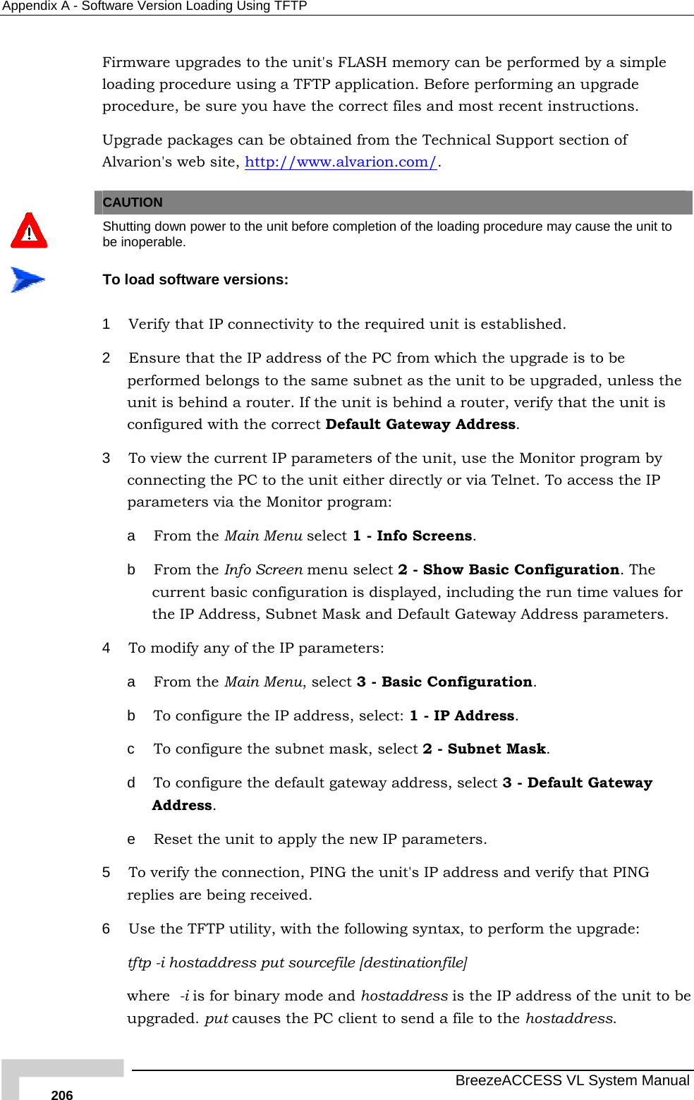 Appendix  A - Software Version Loading Using TFTP   BreezeACCESS VL System Manual 206 Firmware upgrades to the unit&apos;s FLASH memory can be performed by a simple loading procedure using a TFTP application. Before performing an upgrade procedure, be sure you have the correct files and most recent instructions. Upgrade packages can be obtained from the Technical Support section of Alvarion&apos;s web site, http://www.alvarion.com/.   CAUTION  Shutting down power to the unit before completion of the loading procedure may cause the unit to be inoperable.  To load software versions: 1  Verify that IP connectivity to the required unit is established. 2  Ensure that the IP address of the PC from which the upgrade is to be performed belongs to the same subnet as the unit to be upgraded, unless the unit is behind a router. If the unit is behind a router, verify that the unit is configured with the correct Default Gateway Address. 3  To view the current IP parameters of the unit, use the Monitor program by connecting the PC to the unit either directly or via Telnet. To access the IP parameters via the Monitor program:  a  From the Main Menu select 1 - Info Screens. b  From the Info Screen menu select 2 - Show Basic Configuration. The current basic configuration is displayed, including the run time values for the IP Address, Subnet Mask and Default Gateway Address parameters.  4  To modify any of the IP parameters: a  From the Main Menu, select 3 - Basic Configuration.  b  To configure the IP address, select: 1 - IP Address.  c  To configure the subnet mask, select 2 - Subnet Mask.  d  To configure the default gateway address, select 3 - Default Gateway Address. e  Reset the unit to apply the new IP parameters. 5  To verify the connection, PING the unit&apos;s IP address and verify that PING replies are being received. 6  Use the TFTP utility, with the following syntax, to perform the upgrade: tftp -i hostaddress put sourcefile [destinationfile] where  -i is for binary mode and hostaddress is the IP address of the unit to be upgraded. put causes the PC client to send a file to the hostaddress.  