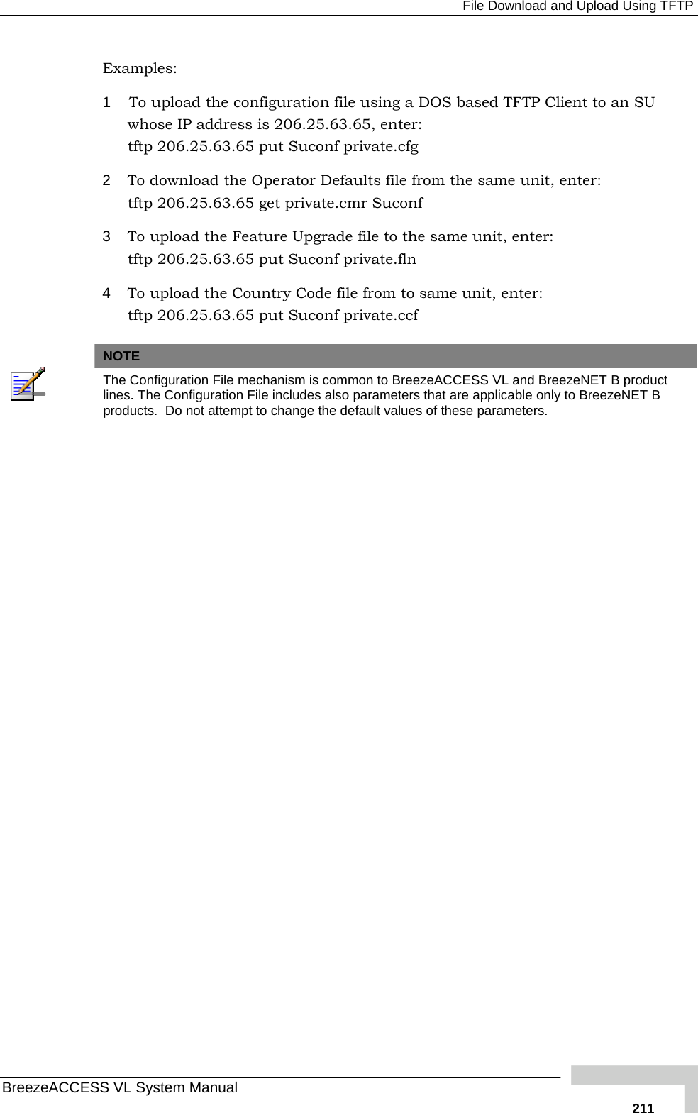  File Download and Upload Using TFTP BreezeACCESS VL System Manual   211Examples: 1  To upload the configuration file using a DOS based TFTP Client to an SU whose IP address is 206.25.63.65, enter: tftp 206.25.63.65 put Suconf private.cfg 2  To download the Operator Defaults file from the same unit, enter:  tftp 206.25.63.65 get private.cmr Suconf 3  To upload the Feature Upgrade file to the same unit, enter:  tftp 206.25.63.65 put Suconf private.fln 4  To upload the Country Code file from to same unit, enter:  tftp 206.25.63.65 put Suconf private.ccf   NOTE  The Configuration File mechanism is common to BreezeACCESS VL and BreezeNET B product lines. The Configuration File includes also parameters that are applicable only to BreezeNET B products.  Do not attempt to change the default values of these parameters.  