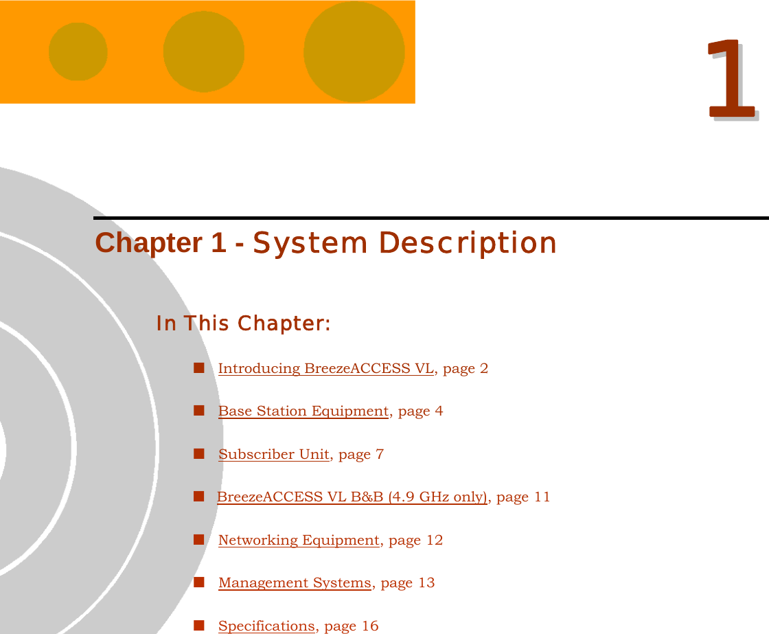   11  Chapter 1 - System Description In This Chapter:  Introducing BreezeACCESS VL, page 2  Base Station Equipment, page 4  Subscriber Unit, page 7  BreezeACCESS VL B&amp;B (4.9 GHz only), page 11  Networking Equipment, page 12  Management Systems, page 13  Specifications, page 16 