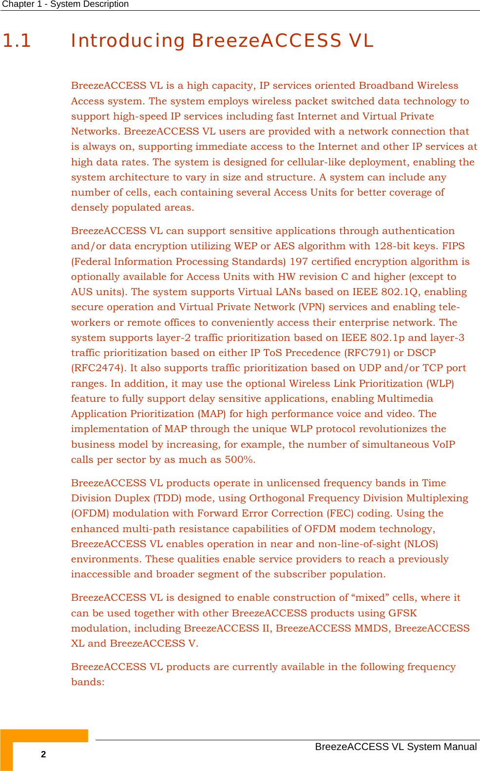 Chapter  1 - System Description   BreezeACCESS VL System Manual 2 1.1 Introducing BreezeACCESS VL BreezeACCESS VL is a high capacity, IP services oriented Broadband Wireless Access system. The system employs wireless packet switched data technology to support high-speed IP services including fast Internet and Virtual Private Networks. BreezeACCESS VL users are provided with a network connection that is always on, supporting immediate access to the Internet and other IP services at high data rates. The system is designed for cellular-like deployment, enabling the system architecture to vary in size and structure. A system can include any number of cells, each containing several Access Units for better coverage of densely populated areas. BreezeACCESS VL can support sensitive applications through authentication and/or data encryption utilizing WEP or AES algorithm with 128-bit keys. FIPS (Federal Information Processing Standards) 197 certified encryption algorithm is optionally available for Access Units with HW revision C and higher (except to AUS units). The system supports Virtual LANs based on IEEE 802.1Q, enabling secure operation and Virtual Private Network (VPN) services and enabling tele-workers or remote offices to conveniently access their enterprise network. The system supports layer-2 traffic prioritization based on IEEE 802.1p and layer-3 traffic prioritization based on either IP ToS Precedence (RFC791) or DSCP (RFC2474). It also supports traffic prioritization based on UDP and/or TCP port ranges. In addition, it may use the optional Wireless Link Prioritization (WLP) feature to fully support delay sensitive applications, enabling Multimedia Application Prioritization (MAP) for high performance voice and video. The implementation of MAP through the unique WLP protocol revolutionizes the business model by increasing, for example, the number of simultaneous VoIP calls per sector by as much as 500%.   BreezeACCESS VL products operate in unlicensed frequency bands in Time Division Duplex (TDD) mode, using Orthogonal Frequency Division Multiplexing (OFDM) modulation with Forward Error Correction (FEC) coding. Using the enhanced multi-path resistance capabilities of OFDM modem technology, BreezeACCESS VL enables operation in near and non-line-of-sight (NLOS) environments. These qualities enable service providers to reach a previously inaccessible and broader segment of the subscriber population. BreezeACCESS VL is designed to enable construction of “mixed” cells, where it can be used together with other BreezeACCESS products using GFSK modulation, including BreezeACCESS II, BreezeACCESS MMDS, BreezeACCESS XL and BreezeACCESS V.  BreezeACCESS VL products are currently available in the following frequency bands: 