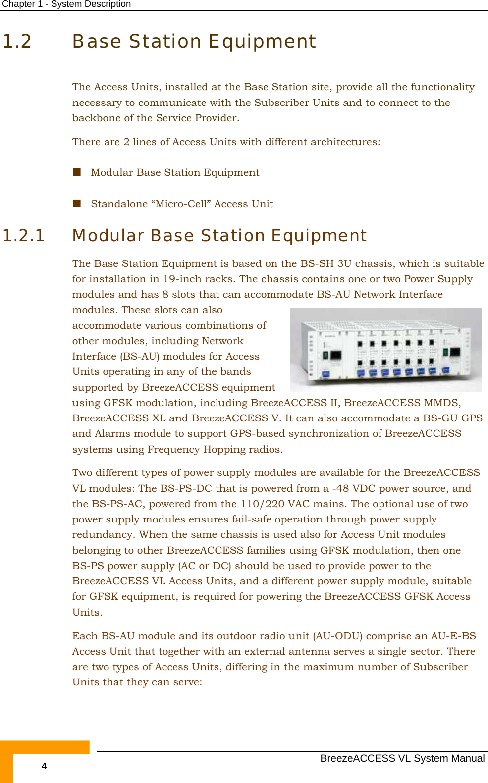 Chapter  1 - System Description   BreezeACCESS VL System Manual 4 1.2 Base Station Equipment The Access Units, installed at the Base Station site, provide all the functionality necessary to communicate with the Subscriber Units and to connect to the backbone of the Service Provider. There are 2 lines of Access Units with different architectures:  Modular Base Station Equipment  Standalone “Micro-Cell” Access Unit 1.2.1 Modular Base Station Equipment The Base Station Equipment is based on the BS-SH 3U chassis, which is suitable for installation in 19-inch racks. The chassis contains one or two Power Supply modules and has 8 slots that can accommodate BS-AU Network Interface modules. These slots can also accommodate various combinations of other modules, including Network Interface (BS-AU) modules for Access Units operating in any of the bands supported by BreezeACCESS equipment using GFSK modulation, including BreezeACCESS II, BreezeACCESS MMDS, BreezeACCESS XL and BreezeACCESS V. It can also accommodate a BS-GU GPS and Alarms module to support GPS-based synchronization of BreezeACCESS systems using Frequency Hopping radios.  Two different types of power supply modules are available for the BreezeACCESS VL modules: The BS-PS-DC that is powered from a -48 VDC power source, and the BS-PS-AC, powered from the 110/220 VAC mains. The optional use of two power supply modules ensures fail-safe operation through power supply redundancy. When the same chassis is used also for Access Unit modules belonging to other BreezeACCESS families using GFSK modulation, then one BS-PS power supply (AC or DC) should be used to provide power to the BreezeACCESS VL Access Units, and a different power supply module, suitable for GFSK equipment, is required for powering the BreezeACCESS GFSK Access Units.  Each BS-AU module and its outdoor radio unit (AU-ODU) comprise an AU-E-BS Access Unit that together with an external antenna serves a single sector. There are two types of Access Units, differing in the maximum number of Subscriber Units that they can serve: 
