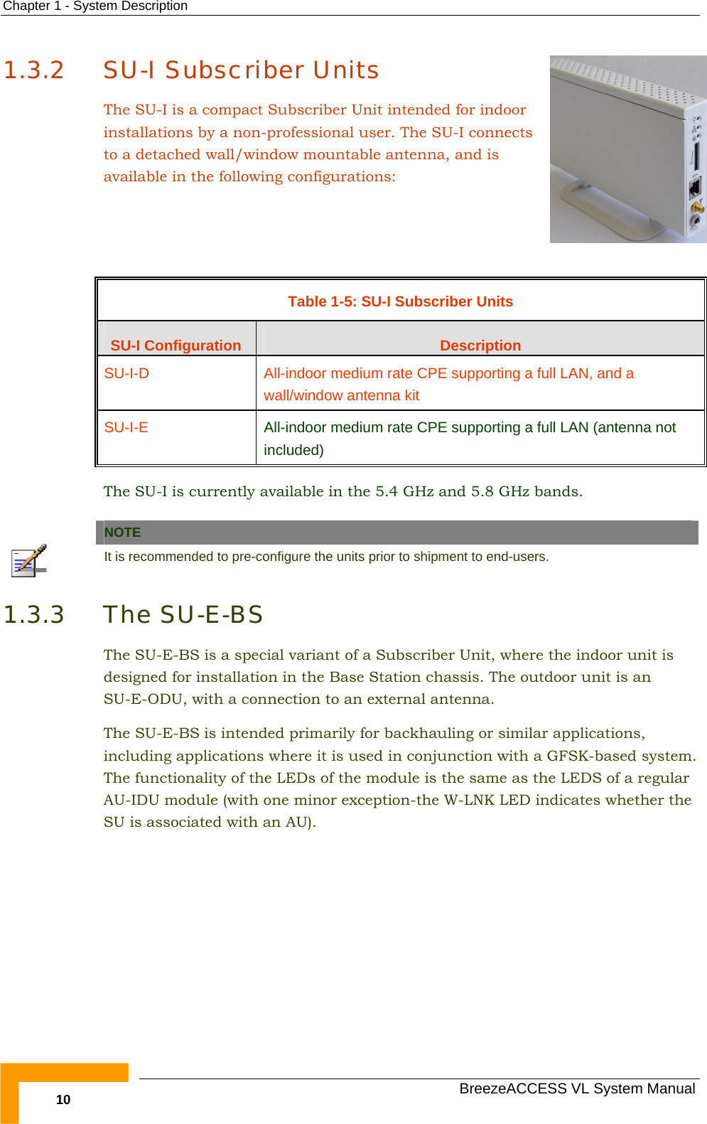 Chapter  1 - System Description   BreezeACCESS VL System Manual 10 1.3.2 SU-I Subscriber Units The SU-I is a compact Subscriber Unit intended for indoor installations by a non-professional user. The SU-I connects to a detached wall/window mountable antenna, and is available in the following configurations:     Table  1-5: SU-I Subscriber Units SU-I Configuration  Description SU-I-D  All-indoor medium rate CPE supporting a full LAN, and a wall/window antenna kit  SU-I-E  All-indoor medium rate CPE supporting a full LAN (antenna not included) The SU-I is currently available in the 5.4 GHz and 5.8 GHz bands.   NOTE  It is recommended to pre-configure the units prior to shipment to end-users. 1.3.3 The SU-E-BS The SU-E-BS is a special variant of a Subscriber Unit, where the indoor unit is designed for installation in the Base Station chassis. The outdoor unit is an SU-E-ODU, with a connection to an external antenna.  The SU-E-BS is intended primarily for backhauling or similar applications, including applications where it is used in conjunction with a GFSK-based system. The functionality of the LEDs of the module is the same as the LEDS of a regular AU-IDU module (with one minor exception-the W-LNK LED indicates whether the SU is associated with an AU).  