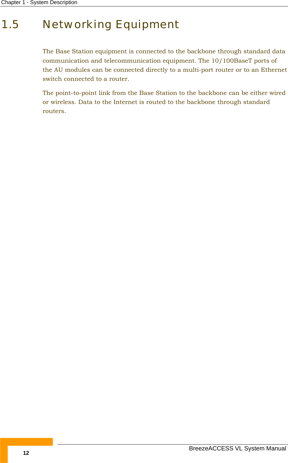 Chapter  1 - System Description   BreezeACCESS VL System Manual 12 1.5 Networking Equipment The Base Station equipment is connected to the backbone through standard data communication and telecommunication equipment. The 10/100BaseT ports of the AU modules can be connected directly to a multi-port router or to an Ethernet switch connected to a router. The point-to-point link from the Base Station to the backbone can be either wired or wireless. Data to the Internet is routed to the backbone through standard routers. 