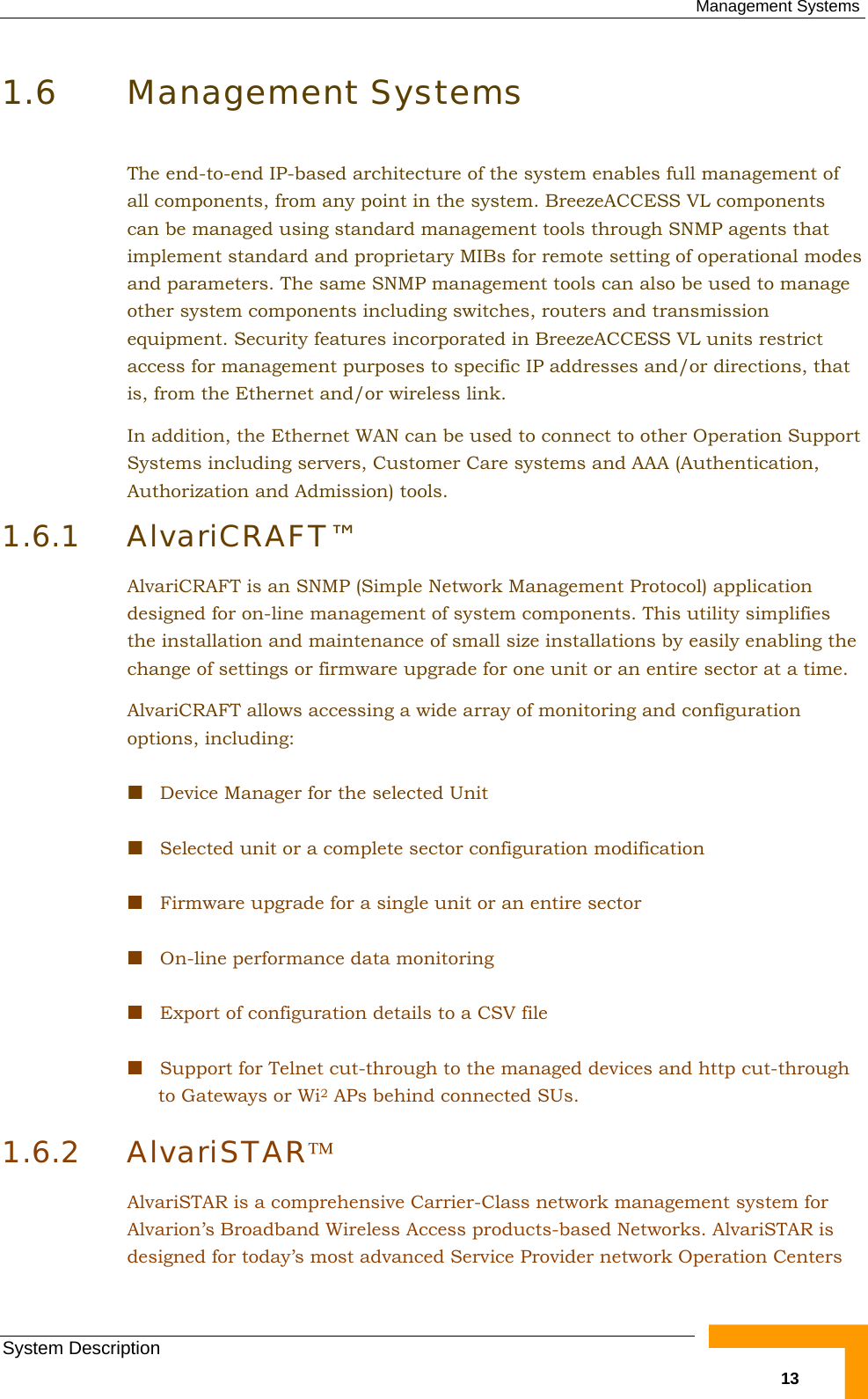  Management Systems System Description   131.6 Management Systems The end-to-end IP-based architecture of the system enables full management of all components, from any point in the system. BreezeACCESS VL components can be managed using standard management tools through SNMP agents that implement standard and proprietary MIBs for remote setting of operational modes and parameters. The same SNMP management tools can also be used to manage other system components including switches, routers and transmission equipment. Security features incorporated in BreezeACCESS VL units restrict access for management purposes to specific IP addresses and/or directions, that is, from the Ethernet and/or wireless link. In addition, the Ethernet WAN can be used to connect to other Operation Support Systems including servers, Customer Care systems and AAA (Authentication, Authorization and Admission) tools. 1.6.1 AlvariCRAFT™ AlvariCRAFT is an SNMP (Simple Network Management Protocol) application designed for on-line management of system components. This utility simplifies the installation and maintenance of small size installations by easily enabling the change of settings or firmware upgrade for one unit or an entire sector at a time. AlvariCRAFT allows accessing a wide array of monitoring and configuration options, including:  Device Manager for the selected Unit  Selected unit or a complete sector configuration modification  Firmware upgrade for a single unit or an entire sector  On-line performance data monitoring  Export of configuration details to a CSV file  Support for Telnet cut-through to the managed devices and http cut-through to Gateways or Wi2 APs behind connected SUs. 1.6.2 AlvariSTAR™ AlvariSTAR is a comprehensive Carrier-Class network management system for Alvarion’s Broadband Wireless Access products-based Networks. AlvariSTAR is designed for today’s most advanced Service Provider network Operation Centers 