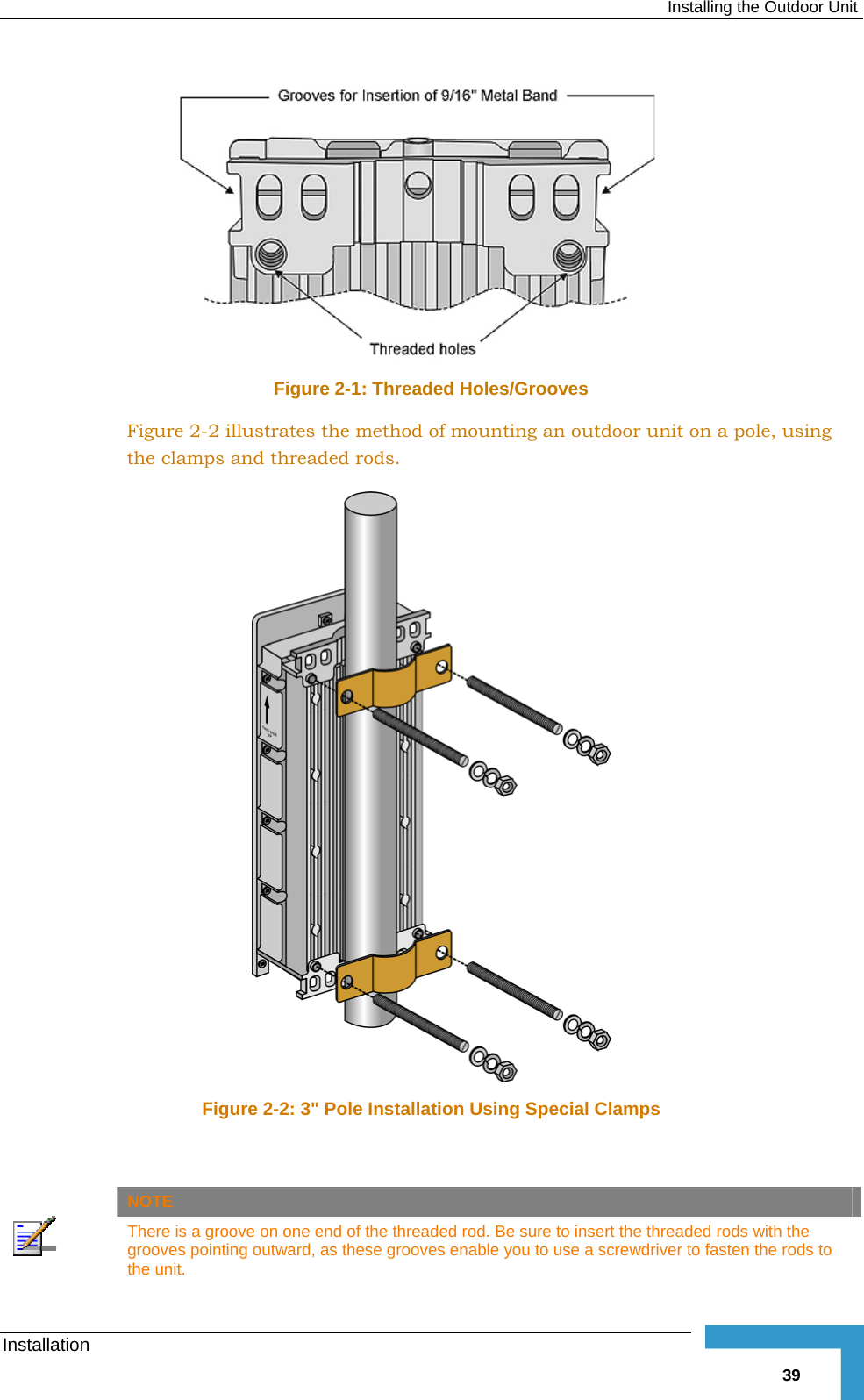  Installing the Outdoor Unit Installation   39 Figure  2-1: Threaded Holes/Grooves Figure  2-2 illustrates the method of mounting an outdoor unit on a pole, using the clamps and threaded rods.  Figure  2-2: 3&quot; Pole Installation Using Special Clamps    NOTE  There is a groove on one end of the threaded rod. Be sure to insert the threaded rods with the grooves pointing outward, as these grooves enable you to use a screwdriver to fasten the rods to the unit. 