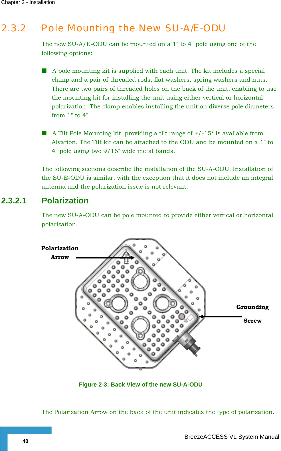 Chapter  2 - Installation   BreezeACCESS VL System Manual 40 2.3.2 Pole Mounting the New SU-A/E-ODU The new SU-A/E-ODU can be mounted on a 1&quot; to 4&quot; pole using one of the following options:  A pole mounting kit is supplied with each unit. The kit includes a special clamp and a pair of threaded rods, flat washers, spring washers and nuts. There are two pairs of threaded holes on the back of the unit, enabling to use the mounting kit for installing the unit using either vertical or horizontal polarization. The clamp enables installing the unit on diverse pole diameters from 1&quot; to 4&quot;.   A Tilt Pole Mounting kit, providing a tilt range of +/-15° is available from Alvarion. The Tilt kit can be attached to the ODU and be mounted on a 1&quot; to 4&quot; pole using two 9/16&quot; wide metal bands.  The following sections describe the installation of the SU-A-ODU. Installation of the SU-E-ODU is similar, with the exception that it does not include an integral antenna and the polarization issue is not relevant. 2.3.2.1  Polarization The new SU-A-ODU can be pole mounted to provide either vertical or horizontal polarization.  Figure  2-3: Back View of the new SU-A-ODU  The Polarization Arrow on the back of the unit indicates the type of polarization. Grounding Screw Polarization Arrow 