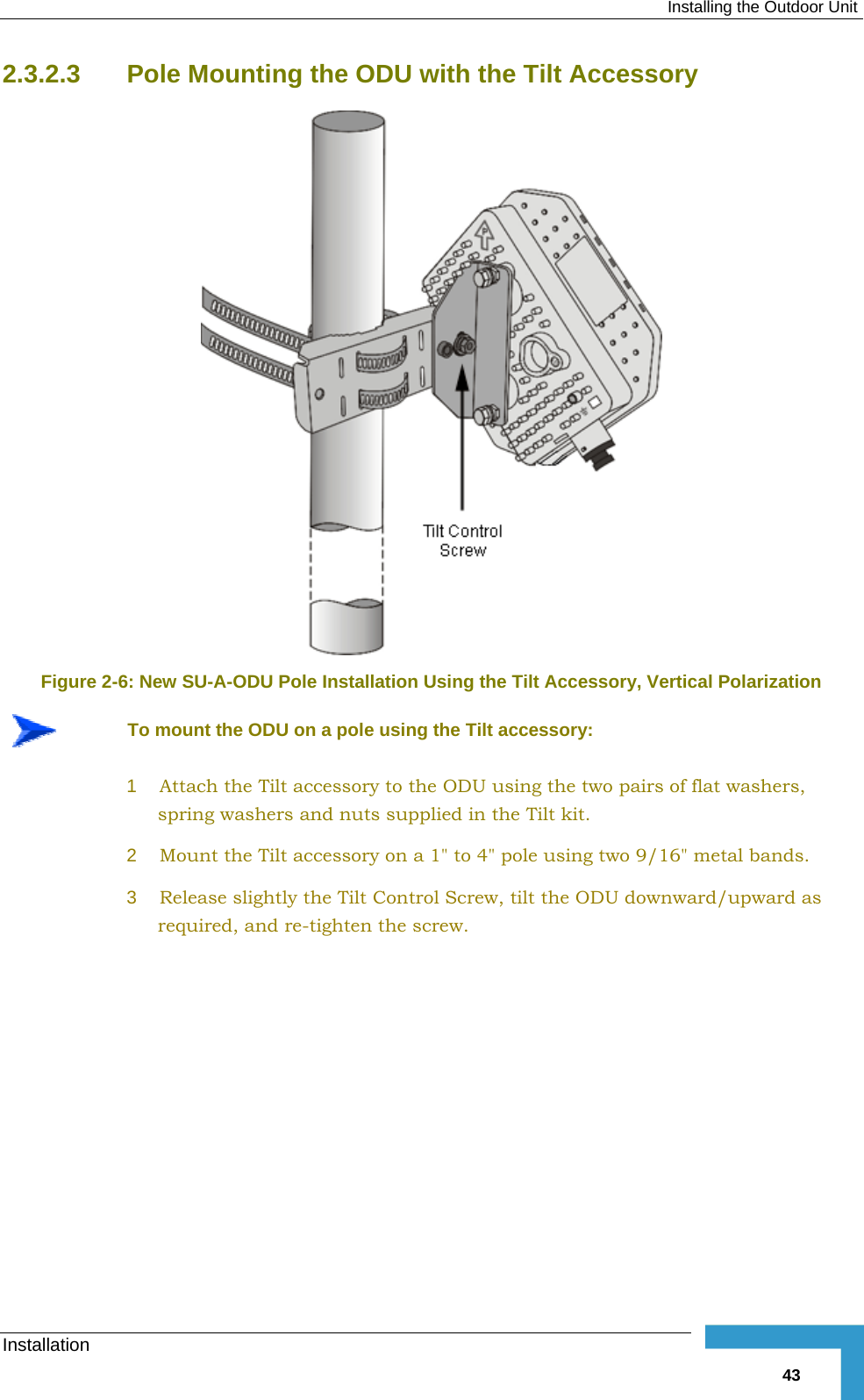  Installing the Outdoor Unit Installation   432.3.2.3  Pole Mounting the ODU with the Tilt Accessory  Figure  2-6: New SU-A-ODU Pole Installation Using the Tilt Accessory, Vertical Polarization  To mount the ODU on a pole using the Tilt accessory: 1  Attach the Tilt accessory to the ODU using the two pairs of flat washers, spring washers and nuts supplied in the Tilt kit. 2  Mount the Tilt accessory on a 1&quot; to 4&quot; pole using two 9/16&quot; metal bands. 3  Release slightly the Tilt Control Screw, tilt the ODU downward/upward as required, and re-tighten the screw. 