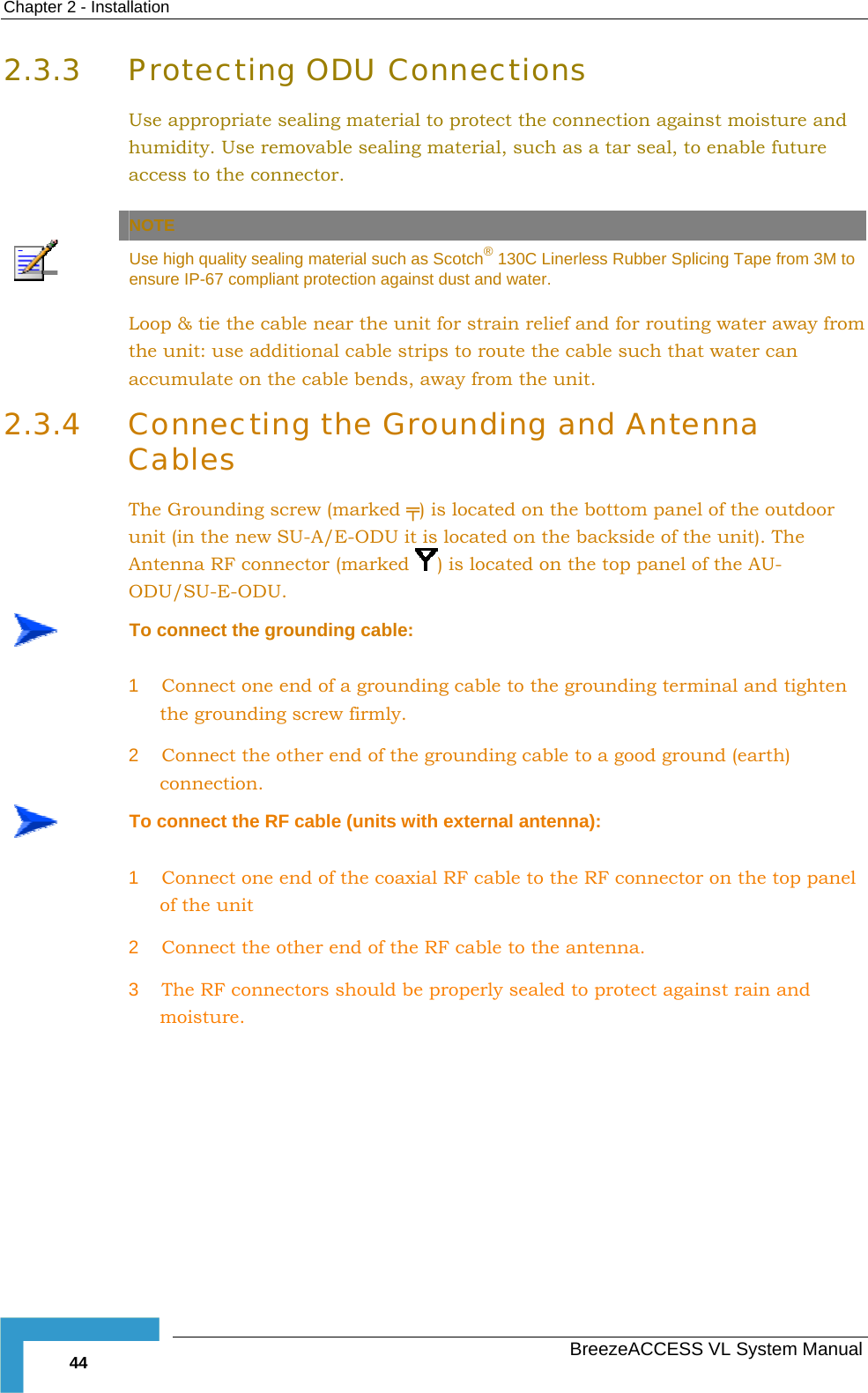 Chapter  2 - Installation   BreezeACCESS VL System Manual 44 2.3.3 Protecting ODU Connections Use appropriate sealing material to protect the connection against moisture and humidity. Use removable sealing material, such as a tar seal, to enable future access to the connector.    NOTE  Use high quality sealing material such as Scotch® 130C Linerless Rubber Splicing Tape from 3M to ensure IP-67 compliant protection against dust and water. Loop &amp; tie the cable near the unit for strain relief and for routing water away from the unit: use additional cable strips to route the cable such that water can accumulate on the cable bends, away from the unit. 2.3.4 Connecting the Grounding and Antenna Cables The Grounding screw (marked ╤) is located on the bottom panel of the outdoor unit (in the new SU-A/E-ODU it is located on the backside of the unit). The Antenna RF connector (marked  ) is located on the top panel of the AU-ODU/SU-E-ODU.  To connect the grounding cable: 1  Connect one end of a grounding cable to the grounding terminal and tighten the grounding screw firmly.  2  Connect the other end of the grounding cable to a good ground (earth) connection.  To connect the RF cable (units with external antenna): 1  Connect one end of the coaxial RF cable to the RF connector on the top panel of the unit 2  Connect the other end of the RF cable to the antenna. 3  The RF connectors should be properly sealed to protect against rain and moisture. 
