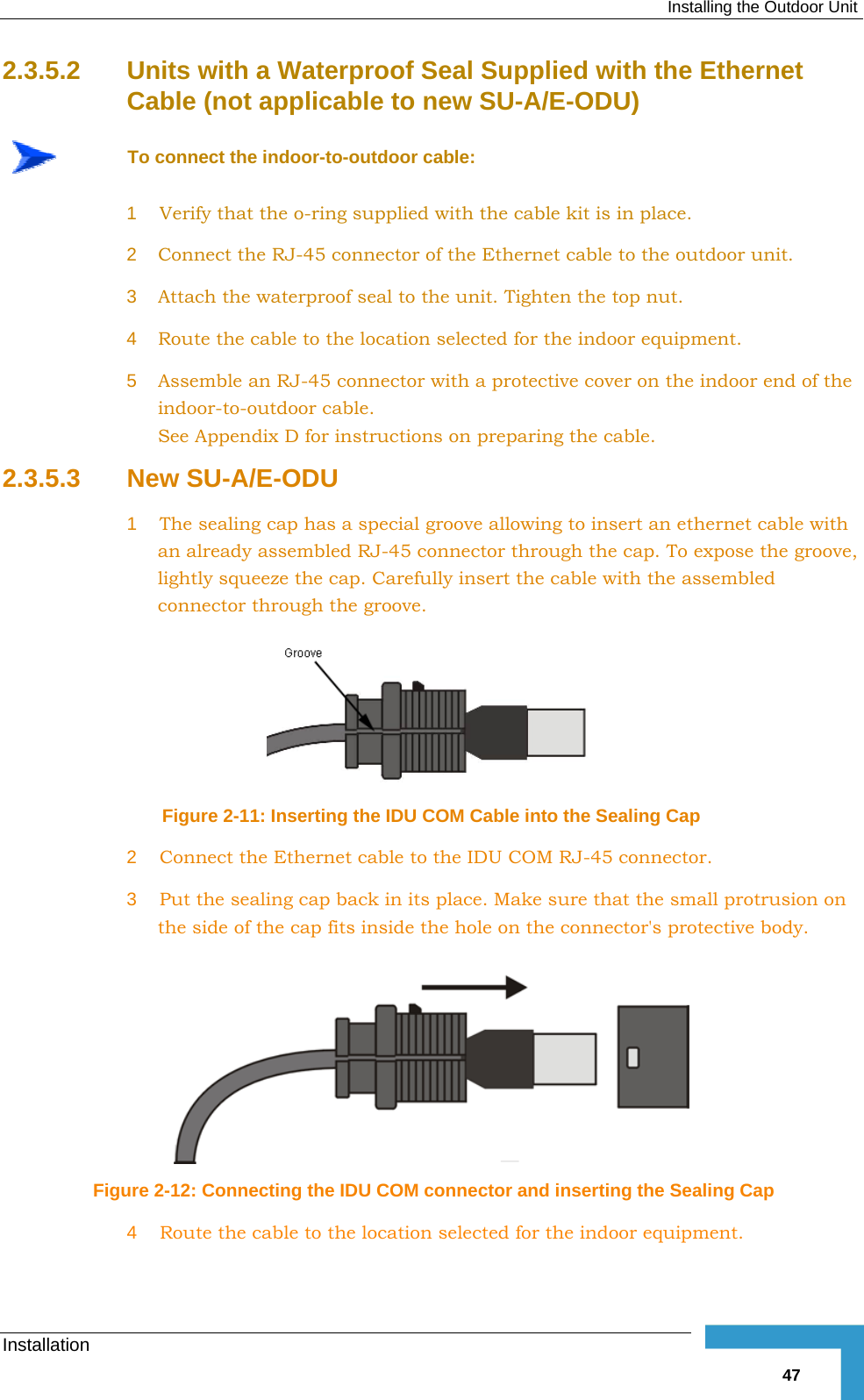  Installing the Outdoor Unit Installation   472.3.5.2  Units with a Waterproof Seal Supplied with the Ethernet Cable (not applicable to new SU-A/E-ODU)  To connect the indoor-to-outdoor cable: 1  Verify that the o-ring supplied with the cable kit is in place. 2  Connect the RJ-45 connector of the Ethernet cable to the outdoor unit. 3  Attach the waterproof seal to the unit. Tighten the top nut. 4  Route the cable to the location selected for the indoor equipment. 5  Assemble an RJ-45 connector with a protective cover on the indoor end of the indoor-to-outdoor cable.  See Appendix  D for instructions on preparing the cable. 2.3.5.3  New SU-A/E-ODU 1  The sealing cap has a special groove allowing to insert an ethernet cable with an already assembled RJ-45 connector through the cap. To expose the groove, lightly squeeze the cap. Carefully insert the cable with the assembled connector through the groove.   Figure  2-11: Inserting the IDU COM Cable into the Sealing Cap 2  Connect the Ethernet cable to the IDU COM RJ-45 connector. 3  Put the sealing cap back in its place. Make sure that the small protrusion on the side of the cap fits inside the hole on the connector&apos;s protective body.    Figure  2-12: Connecting the IDU COM connector and inserting the Sealing Cap 4  Route the cable to the location selected for the indoor equipment. 