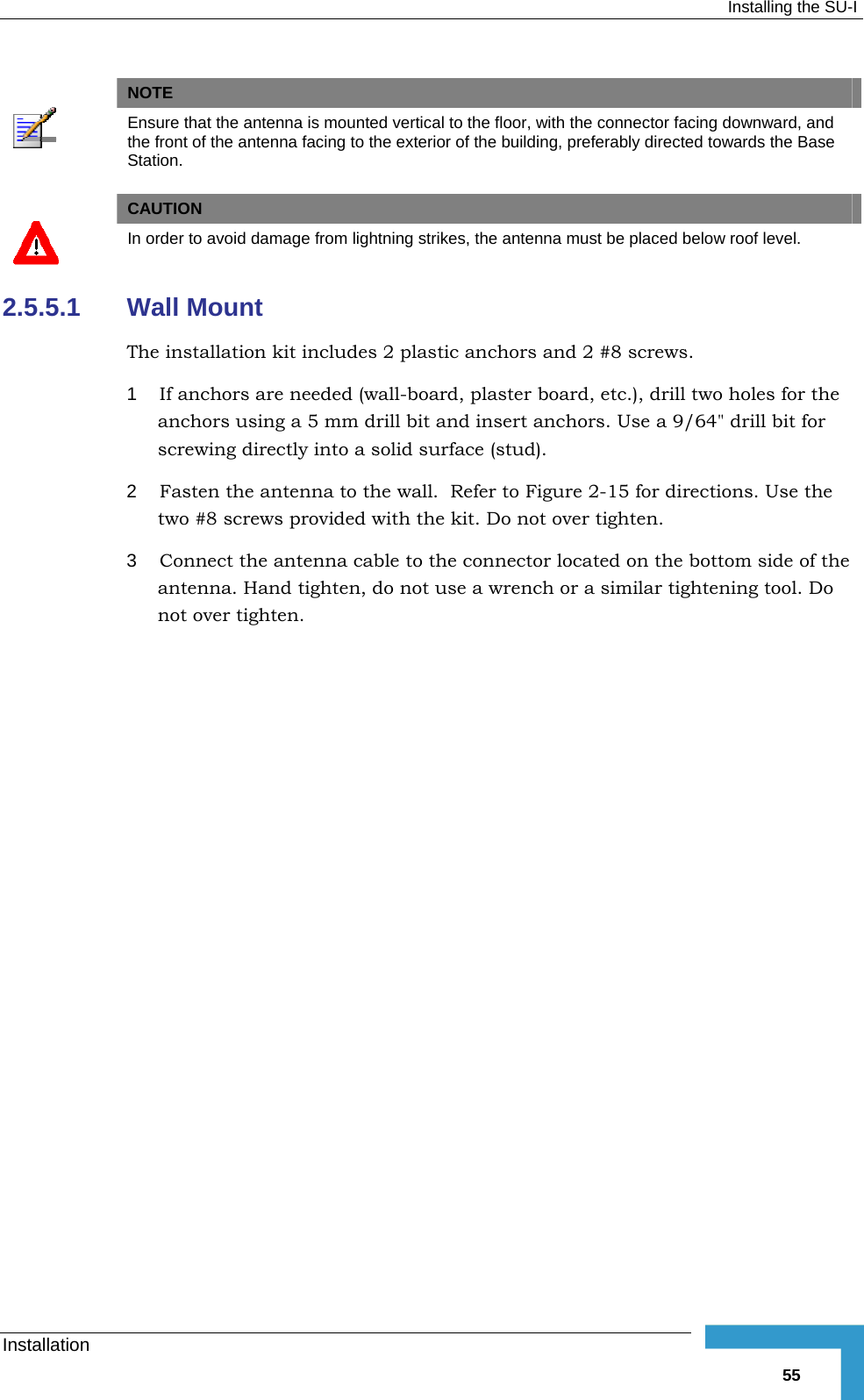  Installing the SU-I Installation   55  NOTE  Ensure that the antenna is mounted vertical to the floor, with the connector facing downward, and the front of the antenna facing to the exterior of the building, preferably directed towards the Base Station.   CAUTION  In order to avoid damage from lightning strikes, the antenna must be placed below roof level. 2.5.5.1  Wall Mount The installation kit includes 2 plastic anchors and 2 #8 screws. 1  If anchors are needed (wall-board, plaster board, etc.), drill two holes for the anchors using a 5 mm drill bit and insert anchors. Use a 9/64&quot; drill bit for screwing directly into a solid surface (stud). 2  Fasten the antenna to the wall.  Refer to Figure  2-15 for directions. Use the two #8 screws provided with the kit. Do not over tighten.  3  Connect the antenna cable to the connector located on the bottom side of the antenna. Hand tighten, do not use a wrench or a similar tightening tool. Do not over tighten. 