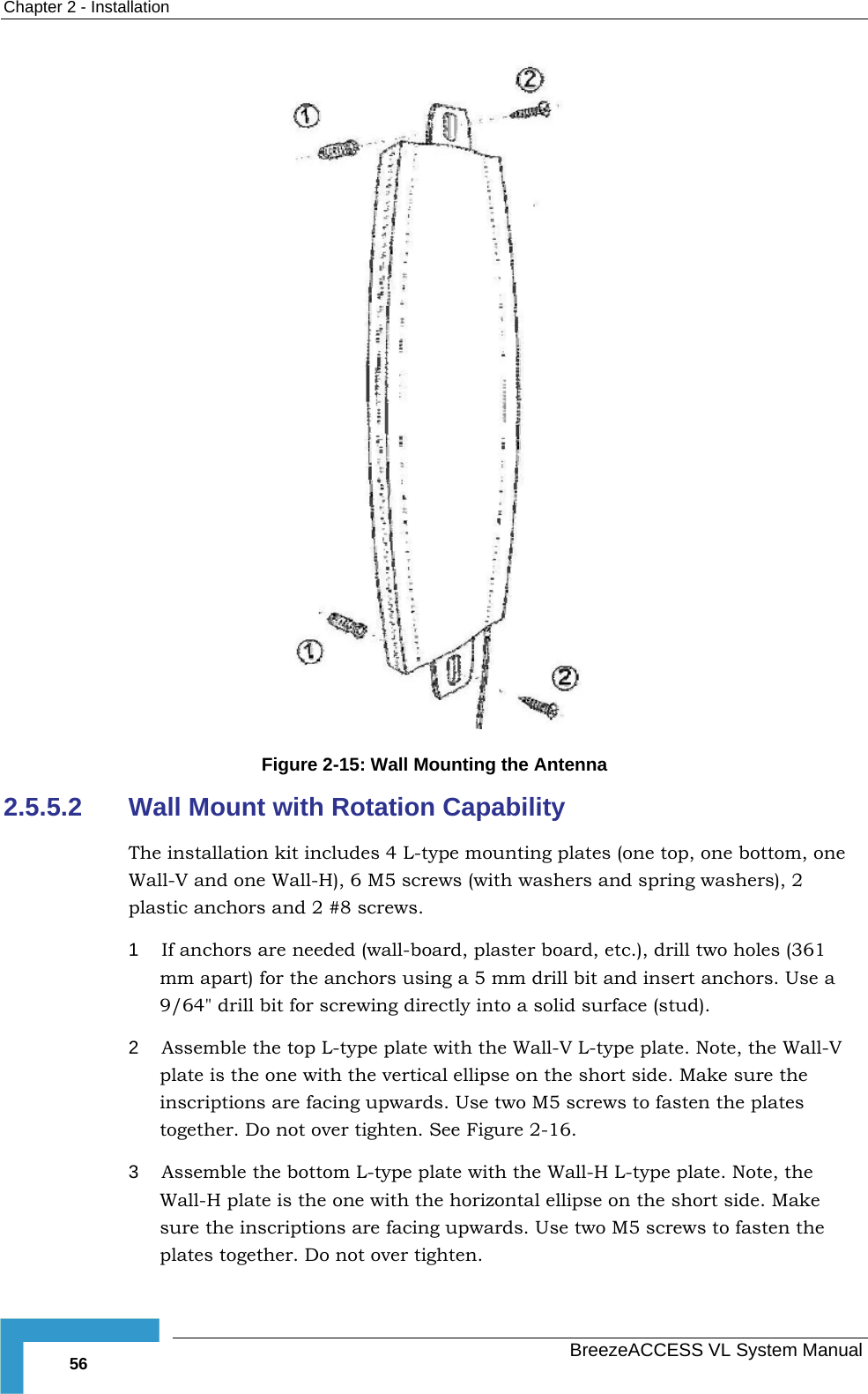 Chapter  2 - Installation   BreezeACCESS VL System Manual 56  Figure  2-15: Wall Mounting the Antenna 2.5.5.2  Wall Mount with Rotation Capability The installation kit includes 4 L-type mounting plates (one top, one bottom, one Wall-V and one Wall-H), 6 M5 screws (with washers and spring washers), 2 plastic anchors and 2 #8 screws. 1  If anchors are needed (wall-board, plaster board, etc.), drill two holes (361 mm apart) for the anchors using a 5 mm drill bit and insert anchors. Use a 9/64&quot; drill bit for screwing directly into a solid surface (stud). 2  Assemble the top L-type plate with the Wall-V L-type plate. Note, the Wall-V plate is the one with the vertical ellipse on the short side. Make sure the inscriptions are facing upwards. Use two M5 screws to fasten the plates together. Do not over tighten. See Figure  2-16. 3  Assemble the bottom L-type plate with the Wall-H L-type plate. Note, the Wall-H plate is the one with the horizontal ellipse on the short side. Make sure the inscriptions are facing upwards. Use two M5 screws to fasten the plates together. Do not over tighten. 