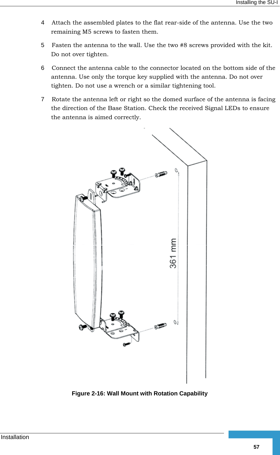  Installing the SU-I Installation   574  Attach the assembled plates to the flat rear-side of the antenna. Use the two remaining M5 screws to fasten them. 5  Fasten the antenna to the wall. Use the two #8 screws provided with the kit. Do not over tighten. 6  Connect the antenna cable to the connector located on the bottom side of the antenna. Use only the torque key supplied with the antenna. Do not over tighten. Do not use a wrench or a similar tightening tool. 7  Rotate the antenna left or right so the domed surface of the antenna is facing the direction of the Base Station. Check the received Signal LEDs to ensure the antenna is aimed correctly.  Figure  2-16: Wall Mount with Rotation Capability 