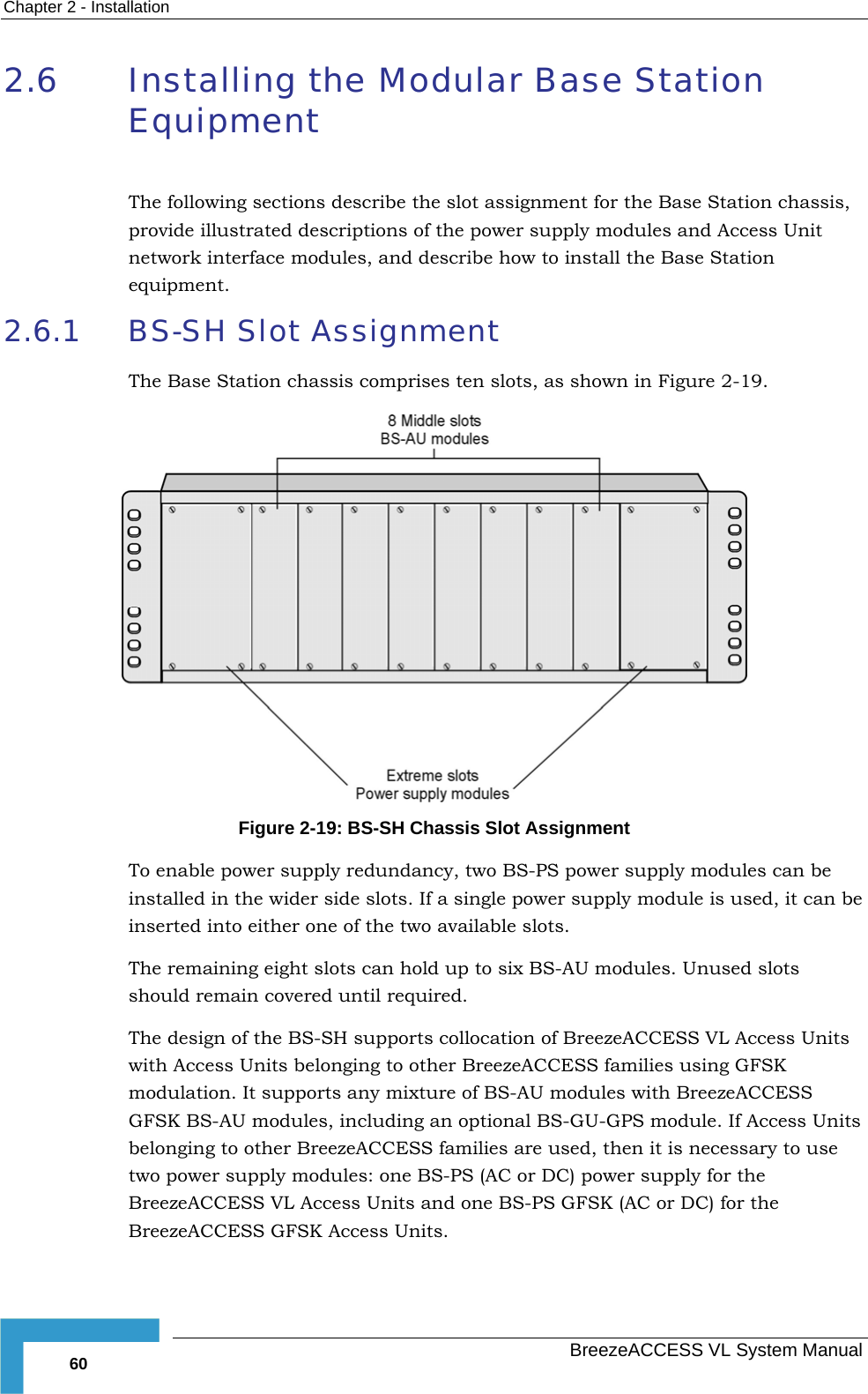 Chapter  2 - Installation   BreezeACCESS VL System Manual 60 2.6 Installing the Modular Base Station Equipment  The following sections describe the slot assignment for the Base Station chassis, provide illustrated descriptions of the power supply modules and Access Unit network interface modules, and describe how to install the Base Station equipment. 2.6.1 BS-SH Slot Assignment The Base Station chassis comprises ten slots, as shown in Figure  2-19.  Figure  2-19: BS-SH Chassis Slot Assignment To enable power supply redundancy, two BS-PS power supply modules can be installed in the wider side slots. If a single power supply module is used, it can be inserted into either one of the two available slots. The remaining eight slots can hold up to six BS-AU modules. Unused slots should remain covered until required. The design of the BS-SH supports collocation of BreezeACCESS VL Access Units with Access Units belonging to other BreezeACCESS families using GFSK modulation. It supports any mixture of BS-AU modules with BreezeACCESS GFSK BS-AU modules, including an optional BS-GU-GPS module. If Access Units belonging to other BreezeACCESS families are used, then it is necessary to use two power supply modules: one BS-PS (AC or DC) power supply for the BreezeACCESS VL Access Units and one BS-PS GFSK (AC or DC) for the BreezeACCESS GFSK Access Units.    