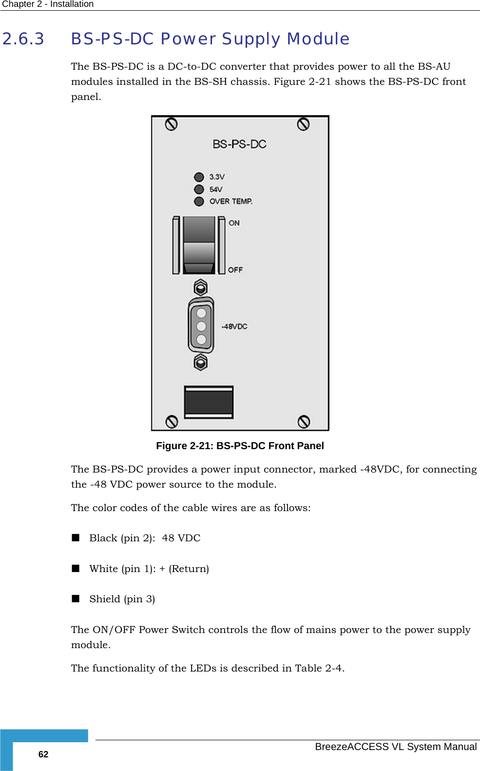 Chapter  2 - Installation   BreezeACCESS VL System Manual 62 2.6.3 BS-PS-DC Power Supply Module The BS-PS-DC is a DC-to-DC converter that provides power to all the BS-AU modules installed in the BS-SH chassis. Figure  2-21 shows the BS-PS-DC front panel.  Figure  2-21: BS-PS-DC Front Panel The BS-PS-DC provides a power input connector, marked -48VDC, for connecting the -48 VDC power source to the module.  The color codes of the cable wires are as follows:  Black (pin 2):  48 VDC  White (pin 1): + (Return)  Shield (pin 3) The ON/OFF Power Switch controls the flow of mains power to the power supply module. The functionality of the LEDs is described in Table  2-4. 