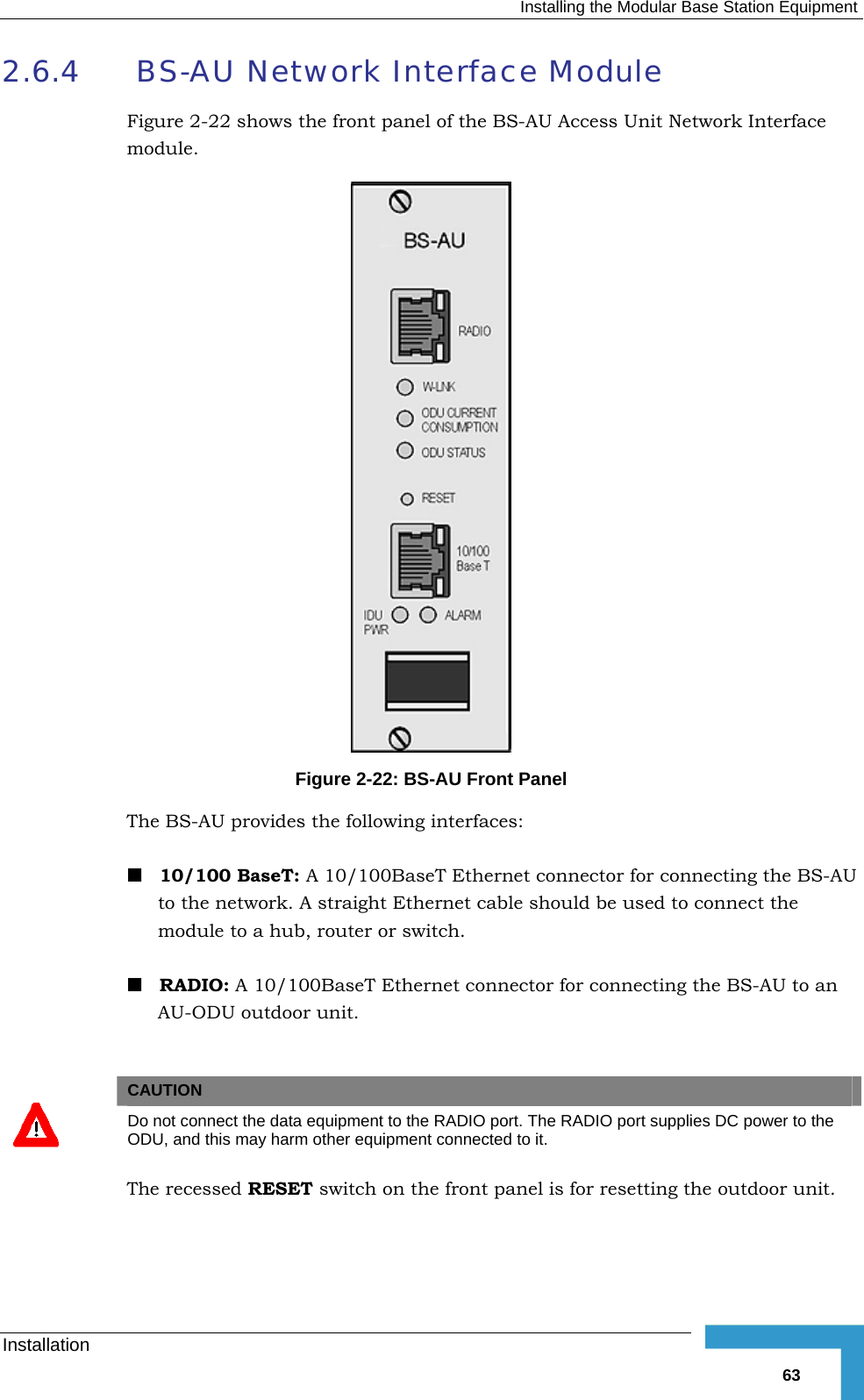   Installing the Modular Base Station Equipment Installation   632.6.4  BS-AU Network Interface Module Figure  2-22 shows the front panel of the BS-AU Access Unit Network Interface module.  Figure  2-22: BS-AU Front Panel The BS-AU provides the following interfaces:  10/100 BaseT: A 10/100BaseT Ethernet connector for connecting the BS-AU to the network. A straight Ethernet cable should be used to connect the module to a hub, router or switch.  RADIO: A 10/100BaseT Ethernet connector for connecting the BS-AU to an AU-ODU outdoor unit.    CAUTION  Do not connect the data equipment to the RADIO port. The RADIO port supplies DC power to the ODU, and this may harm other equipment connected to it. The recessed RESET switch on the front panel is for resetting the outdoor unit. 