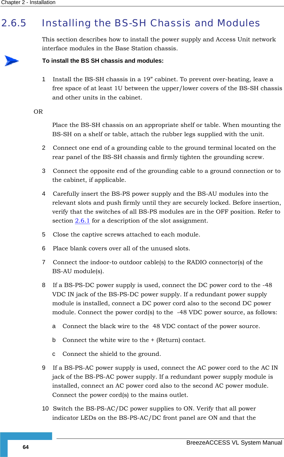 Chapter  2 - Installation   BreezeACCESS VL System Manual 64 2.6.5 Installing the BS-SH Chassis and Modules This section describes how to install the power supply and Access Unit network interface modules in the Base Station chassis.  To install the BS SH chassis and modules: 1  Install the BS-SH chassis in a 19” cabinet. To prevent over-heating, leave a free space of at least 1U between the upper/lower covers of the BS-SH chassis and other units in the cabinet. OR Place the BS-SH chassis on an appropriate shelf or table. When mounting the BS-SH on a shelf or table, attach the rubber legs supplied with the unit. 2  Connect one end of a grounding cable to the ground terminal located on the rear panel of the BS-SH chassis and firmly tighten the grounding screw.  3  Connect the opposite end of the grounding cable to a ground connection or to the cabinet, if applicable. 4  Carefully insert the BS-PS power supply and the BS-AU modules into the relevant slots and push firmly until they are securely locked. Before insertion, verify that the switches of all BS-PS modules are in the OFF position. Refer to section  2.6.1 for a description of the slot assignment.  5  Close the captive screws attached to each module. 6  Place blank covers over all of the unused slots. 7  Connect the indoor-to outdoor cable(s) to the RADIO connector(s) of the BS-AU module(s).  8  If a BS-PS-DC power supply is used, connect the DC power cord to the -48 VDC IN jack of the BS-PS-DC power supply. If a redundant power supply module is installed, connect a DC power cord also to the second DC power module. Connect the power cord(s) to the  -48 VDC power source, as follows: a  Connect the black wire to the  48 VDC contact of the power source.  b  Connect the white wire to the + (Return) contact.  c  Connect the shield to the ground. 9  If a BS-PS-AC power supply is used, connect the AC power cord to the AC IN jack of the BS-PS-AC power supply. If a redundant power supply module is installed, connect an AC power cord also to the second AC power module. Connect the power cord(s) to the mains outlet. 10  Switch the BS-PS-AC/DC power supplies to ON. Verify that all power indicator LEDs on the BS-PS-AC/DC front panel are ON and that the 