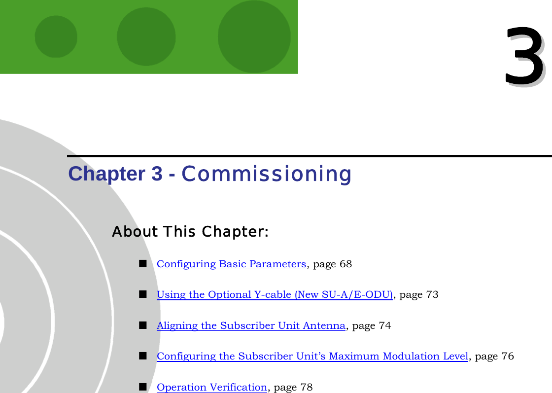   33  Chapter 3 - Commissioning About This Chapter:  Configuring Basic Parameters, page 68  Using the Optional Y-cable (New SU-A/E-ODU), page 73  Aligning the Subscriber Unit Antenna, page 74  Configuring the Subscriber Unit’s Maximum Modulation Level, page 76  Operation Verification, page 78 