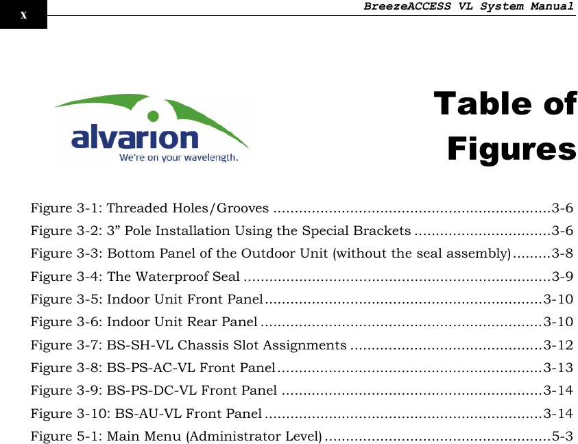 BreezeACCESS VL System Manual    x   Table of Figures  Figure  3-1: Threaded Holes/Grooves .................................................................3-6 Figure  3-2: 3” Pole Installation Using the Special Brackets ................................3-6 Figure  3-3: Bottom Panel of the Outdoor Unit (without the seal assembly).........3-8 Figure  3-4: The Waterproof Seal ........................................................................3-9 Figure  3-5: Indoor Unit Front Panel.................................................................3-10 Figure  3-6: Indoor Unit Rear Panel ..................................................................3-10 Figure  3-7: BS-SH-VL Chassis Slot Assignments .............................................3-12 Figure  3-8: BS-PS-AC-VL Front Panel..............................................................3-13 Figure  3-9: BS-PS-DC-VL Front Panel .............................................................3-14 Figure  3-10: BS-AU-VL Front Panel .................................................................3-14 Figure  5-1: Main Menu (Administrator Level) .....................................................5-3  